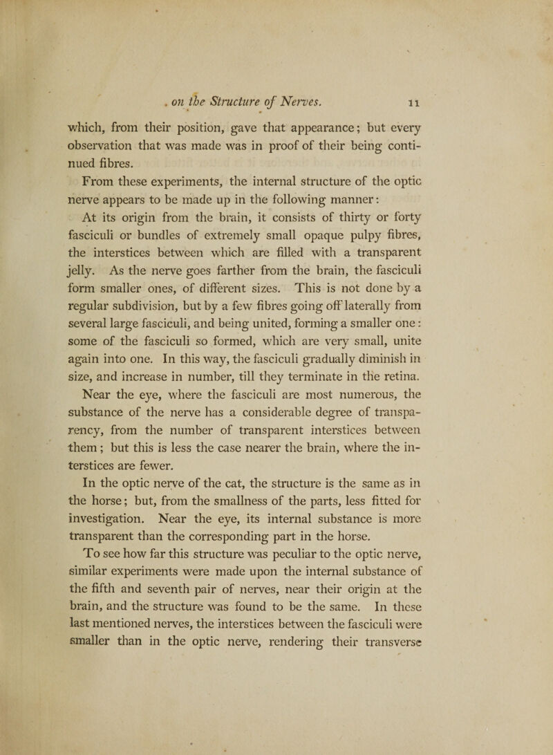 • which, from their position, gave that appearance; but every observation that was made was in proof of their being conti¬ nued fibres. From these experiments, the internal structure of the optic nerve appears to be made up in the following manner: At its origin from the brain, it consists of thirty or forty fasciculi or bundles of extremely small opaque pulpy fibres, the interstices between which are filled with a transparent jelly. As the nerve goes farther from the brain, the fasciculi form smaller ones, of different sizes. This is not done by a regular subdivision, but by a few fibres going off laterally from several large fasciculi, and being united, forming a smaller one: some of the fasciculi so formed, which are very small, unite again into one. In this way, the fasciculi gradually diminish in size, and increase in number, till they terminate in the retina. Near the eye, where the fasciculi are most numerous, the substance of the nerve has a considerable degree of transpa¬ rency, from the number of transparent interstices between them; but this is less the case nearer the brain, where the in¬ terstices are fewer. In the optic nerve of the cat, the structure is the same as in the horse; but, from the smallness of the parts, less fitted for investigation. Near the eye, its internal substance is more transparent than the corresponding part in the horse. To see how far this structure was peculiar to the optic nerve, similar experiments were made upon the internal substance of the fifth and seventh pair of nerves, near their origin at the brain, and the structure was found to be the same. In these last mentioned nerves, the interstices between the fasciculi were smaller than in the optic nerve, rendering their transverse