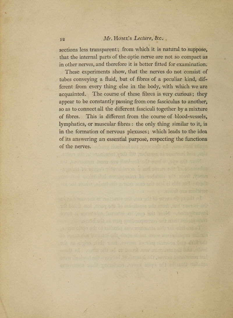 sections less transparent; from which it is natural to suppose, that the internal parts of the optic nerve are not so compact as in other nerves, and therefore it is better fitted for examination. These experiments show, that the nerves do not consist of tubes conveying a fluid, but of fibres of a peculiar kind, dif¬ ferent from every thing else in the body, with which we are acquainted. The course of these fibres is very curious; they appear to be constantly passing from one fasciculus to another, so as to connect all the different fasciculi together by a mixture of fibres. This is different from the course of blood-vessels, lymphatics, or muscular fibres : the only thing similar to it, is in the formation of nervous plexuses; which leads to the idea of its answering an essential purpose, respecting the functions of the nerves.