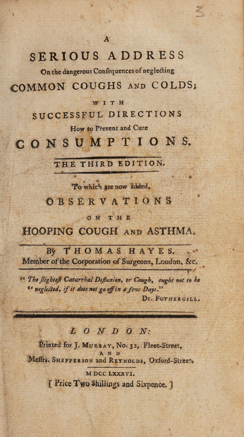 A SERIOUS ADDRESS On the dangerous Confequences of neglcaing COMMON COUGHS AND COLDS; WITH SUCCESSFUL DIRECTIONS How to Pfevent and Cure CONSUMPTIONS. THE THIRD EDITION. To which ]^re now Iddcd, observations O N T H E HOOPING GOUGH and ASTHMA, _ _■ » . _ . ■ ■ ,, ^ j - T h o m a s h a y e s. , - Member of the Gorporatimi of Sturgeons, London, -- -= — ^^ Tht Jlightefi Catarrhal Df^uxzon, tyr Cough^ ou^t not to ht negle^gdt if it dottmi go^in 4 few DayjJ* ^ Dr» Fothergih., L O N D O N: printed for J. Murray* No. 32, Fleet-Street, AND MeiTrs. Shefperson and Reynolds, Oxford-Street M DCC LXXXVl. [ Price Two Shillings and Sixpence. ]