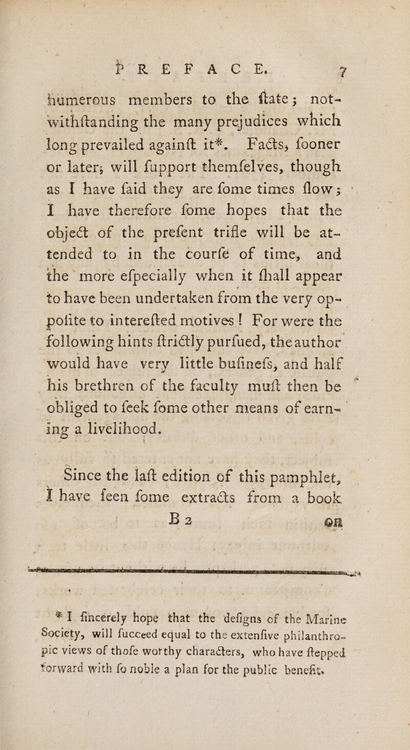 PREFACE. ^ 7 iiumerous members to the ftate; not- Withftanding the many prejudices which long prevailed agaiilft it^. Fadls> fooner or later, will fupport themfelves, though as I have faid they are fome times flow; ‘ I have therefore fome hopes that the objedt of the prefent trifle will be at¬ tended to in the courft of time, and the more efpecially when it fliall appear * to have been undertaken from the very op- polite to interefted motives I For were the following hints ftridtly purfued, the author would have very little bufinefs* and half his brethren of the faculty muft then be obliged to feek fome other means of earn- ing a livelihood. /H,. . • . Since the lafl; edition of this pamphlet, t have feen fome extradts from a book B 2 OB * I fincerely hope that the defigns of the Marine Society, will fucceed equal to the extenfive philanthro¬ pic views of thofe worthy charadlers, who have ftepped forward with fo noble a plan for the public beneht*