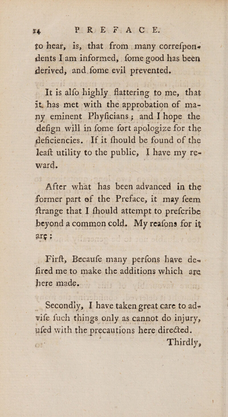 to hear, is, that from many correfpon^ dents I am informed, fome good has been derived, and fome evil prevented* /' It is alfo highly flattering to me, that it has met with the approbation of ma¬ ny eminent Phyficians; and I hope the defign will in fome fort apologize for the deficiencies. If it fhould be found of the i leafl: utility to the public, I have my re¬ ward* After what has been advanced in the former part ©f the Preface, it may feem ftrange that I fliould attempt to preferibe beyond a common cold. My rcafons for it ar.?f; Firft, Bccaufe many perfons have de^ iired me to make the additions which are here made. 'v Secondly, I have taken great care to ad^ vife fuch things only as cannot do injury, lifed with the precautions here direded. * ' ^ Thirdly,