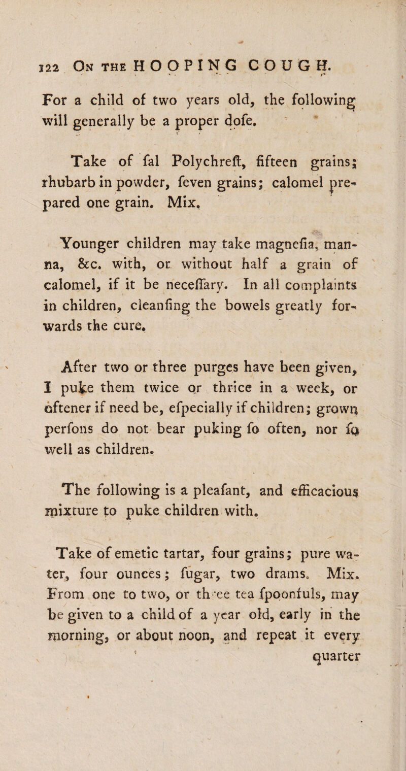 For a child of two years old, the following will generally be a proper dpfe. Take of fal Polychrefl, fifteen grains; rhubarb in powder, feven grains; calomel pre¬ pared one grain. Mix. Younger children may take magnefia, man¬ na, &c. with, or without half a grain of calomel, if it be necefiary. In all complaints in children, cieanfing the bowels greatly for¬ wards the cure. After two or three purges have been given, 1 puke them twice or thrice in a week, or oftener if need be, efpecially if children ; grown perfons do not bear puking fo often, nor fa well as children. The following is a pleafant, and efficacious ipixture to puke children with. Take of emetic tartar, four grains; pure wa¬ ter, four ounces; fugar, two dramSo Mix. From one to two, or th 'ee tea fpoonfuls, may be given to a child of a year old, early in the morning, or about noon, and repeat it every quarter