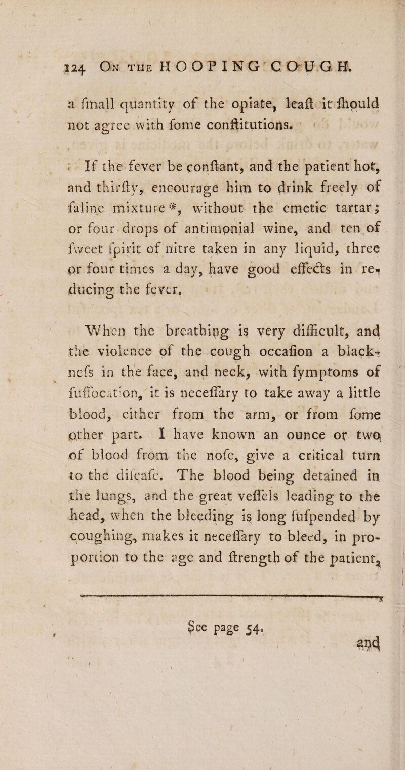 a fmall quantity of the opiate, leafl 'it fliould not agree with feme conflitutions. : If the fever be conftant, and the patient hot, and thirfty, encourage him to drink freely of faline mixture without the emetic tartar; or four drops of antimpnial wine, and ten of fweet fpirit of nitre taken in any liquid, three or four times a day, have good efFed:s in re<* diicing the fever. Vfhen the breathing is very difficult, and the violence of the cough occalion a black- nefs in the face, and neck, with fymptoms of fuffocation, it is neceffary to take away a little blood, cither from the arm, or from fome other part. I have known an ounce or twq of blood from the nofe, give a critical turn to the diieafc. The blood being detained in the lungs, and the great veffels leading to the head, when the bleeding is long fufpended by coughing, makes it neceffary to bleed, in pro¬ portion to the age and ftrength of the patient^ ----- ^ ^ee page 54. ‘ ‘ I /