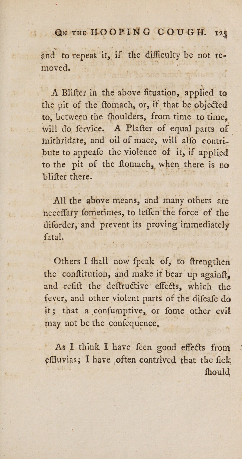 Qn THE HOOPING COUGH, 12^ 1 and to repeat if, if the difficulty be not re¬ moved. 'y'l \ A Blifter in the above fituation, applied to the pit of the Itomach, or, if that be objedled to, between the ffioulders, from time to time, will do fervice. A Plafler of equal parts of mithridate, and oil of mace, will alfo contri¬ bute to appeafe the violence of it, if applied to the pit of the itomach, when there is no blifter there. All the above means, and many others arc neceflary fometimes, to leffen the force of the diforder, and prevent its proving immediately fatal. Others I lhall now fpeak of, to flrengthen the conftitution, and make it bear up againfl^ and relift the deftrueftive effeefts, which the fever, and other violent parts of the difeafe do it; that a confumptive, or fome other evil may not be the confequence. As I think I have feen good effeds from ^ffluvias; I have ,often contrived that the fick Ihould