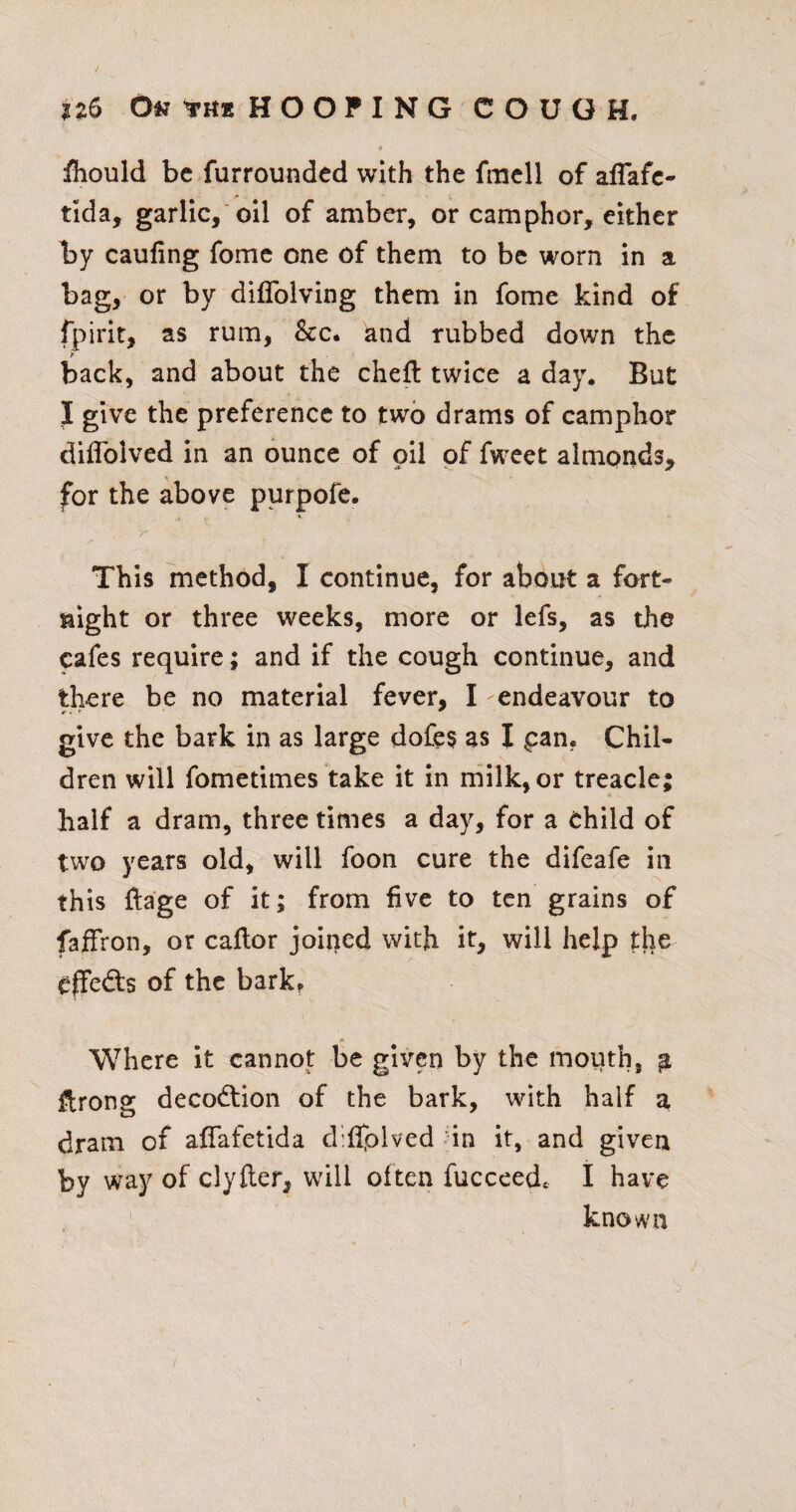 n6 0« fKK HOOFING COUGH. fhould be furrounded with the fmell of aflafe- tlda, garlic,'oil of amber, or camphor, either by caufing fome one of them to be worn in a bag, or by diflblving them in fome kind of fpirit, as rum, &c. and rubbed down the back, and about the chefl twice a day. But I give the preference to two drams of camphor diflbived in an ounce of oil of fweet almonds^ for the above purpofe. This method, I continue, for about a fort¬ night or three weeks, more or lefs, as the cafes require; and if the cough continue, and there be no material fever, I endeavour to give the bark in as large dofe§ as I pan. Chil¬ dren will fometimes take it in rnilk, or treacle; half a dram, three times a day, for a child of two years old, will foon cure the difeafe in this ftage of it; from five to ten grains of faffron, or caflor joined with it, will help the effedls of the bark? Where it cannot be given by the mouth, ^ ftrong decodtion of the bark, with half 3, dram of aflafetida diflplved nn it, and given by way of clyfter, will often fucceed. I have ' known