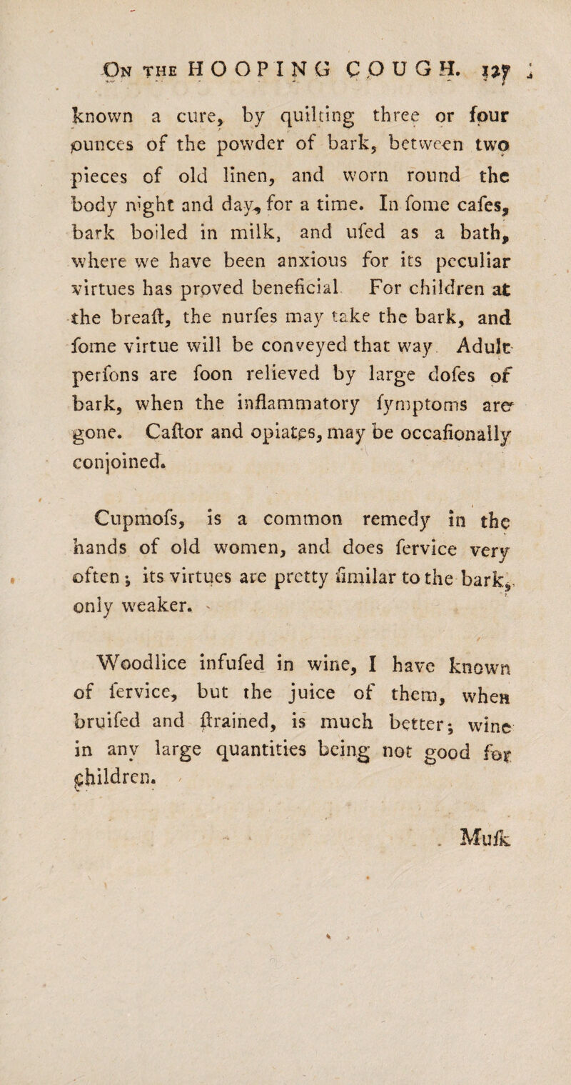 known a cure, by quilting three or four punces of the powder of bark, between two pieces of old linen, and worn round the body night and day^ for a time. In fome cafes, bark boiled in milk, and ufed as a bath, where we have been anxious for its peculiar virtues has proved beneficial For children at the bread:, the nurfes may take the bark, andi fome virtue will be conveyed that way Adult perfons are foon relieved by large dofes of bark, when the inflammatory fymptoms arer gone. Caftor and opiates, may be occafionaily conjoined. ^ I Cnpmofs, is a common remedy in the hands of old women, and does fervice very often •, its virtues are pretty fimilar to the bark,, only w^eaker. ' / Woodlice infufed in wine, I have known of fervice, but the juice of them, when bruifed and drained, is much better; wine in any large quantities being not good fot children. . Muft.