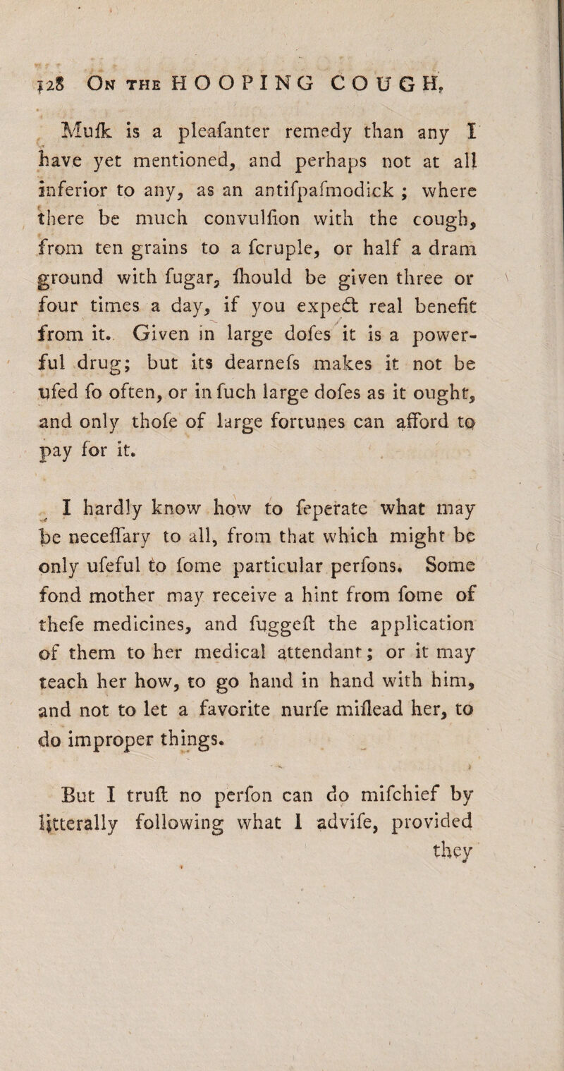 |2S On THE HOOPING COUGH, Mufk is a pleafanter remedy than any I have yet mentioned, and perhaps not at all inferior to any, as an antifpafmodlck ; where there be much convullion with the cough, from ten grains to a fcruple, or half a dram ground with fugar, Ihould be given three or four times a day, if you expedt real benefit from it. Given in large dofes it is a power¬ ful drug; but its dearnefs makes it not be ufed fo often, or in fuch large dofes as it ought, and only thofe of large fortunes can afford to pay for it. I hardly know how to feperate what may be necelfary to all, from that which might be only ufeful to fome particular perfons# Some fond mother may receive a hint from fome of thefe medicines, and fuggefi: the application of them to her medical attendant; or it may teach her how, to go hand in hand with him, and not to let a favorite nurfe mifiead her, to do improper things. But I trufl no perfon can do mifchief by Htterally following what 1 advife, provided they