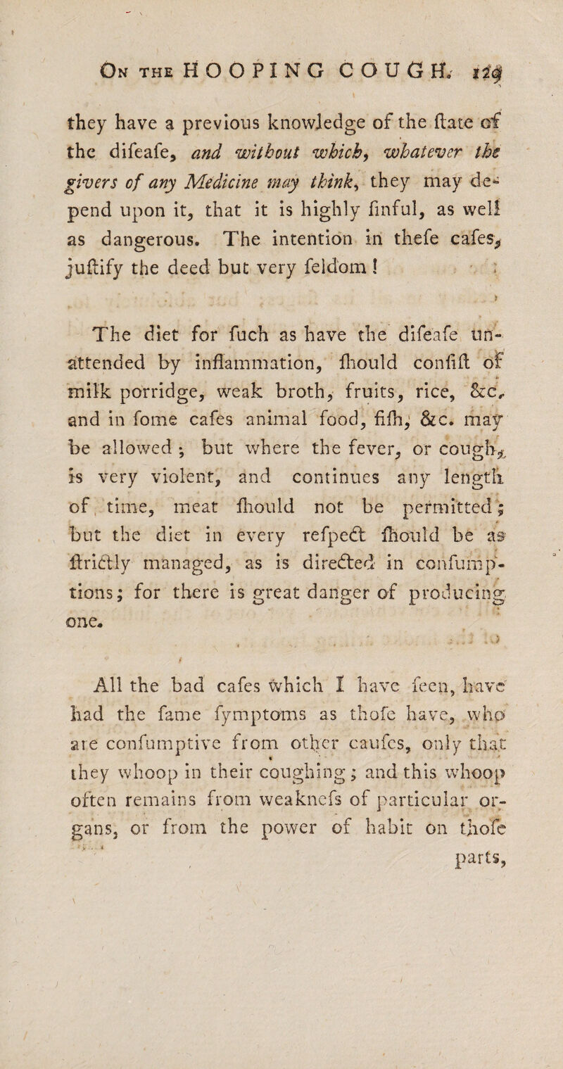 they have a previous knowledge of the {late of the difeafe, and without which^ whatever the givers of any Medicine may thinks they may pend upon it, that it is highly finful, as well as dangerous. The intention in thefe cafes,! juftify the deed but very feldom! > The diet for fuch as have the difeafe un¬ attended by inflammation, fliould conlifl of milk porridge, weak broth, fruits, rice, Sec., and in fome cafes animal food, fifh,' &c. may be allowed *, but where the fever, or cougli.^^ is very violent, and continues any lengtli of. time, meat fliould not be permitted; but the diet in every refped: fhoiild be flriclly managed, as is directed in confump- tions; for there is great danger of p roducing: one. « All the bad cafes which I have feen, have' had the fame fymptoms as thofe have, wh0 are confumptive from other caiifcs, only that » ■' ' they whoop in their coughing; and this whoop often remains from weaknefs of particular or¬ gans, or from the power of habit on thofe parts,
