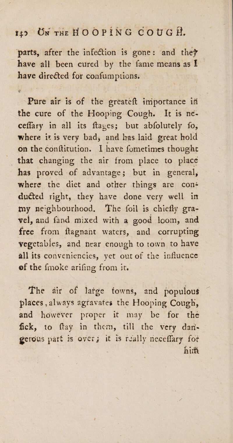 i. parts, after the infedtion is gone: and the^ have all been cured by the fame means as I have directed for confumpiions. Pure air is of the greateft irriportance iM the cure of the Hooping Cough. It is nc- ceflary in all its ftages; but abfolutely fo, where it is very bad^ and has laid great hold on the conftitution. 1 have fometimcs thought that changing the air from place to place has proved of advantage; but in general, where the diet and other things are con¬ duced right, they have done very well in tny neighbourhood. The foil is chiefly gra- . < vel, and fand mixed with a good loom, and free from ftagnant waters, and corrupting Vegetables, and near enough to town to have all its conveniencies, yet out of the influence of the fmoke arifing from it. The air of large towns, and populous places, always agravates the Hooping Cough, and however proper it may be for the lick, to flay in them, till the very dan¬ gerous part is over; it is really neceflary for fiiift