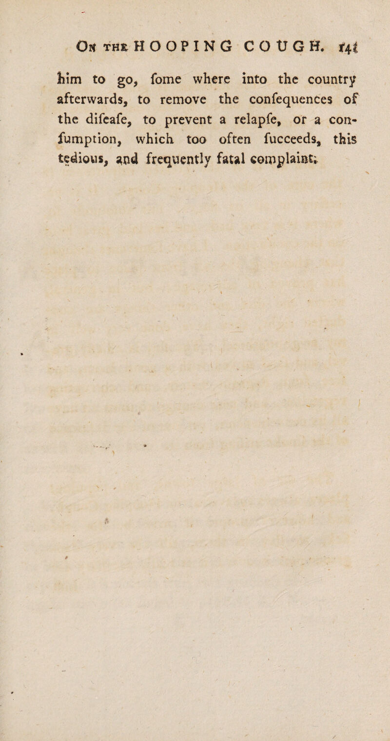 him to go, fome where into the country afterwards, to remove the confequences of the difeafe, to prevent a relapfe, or a con- fumpiion, which too often fucceeds, this tedious, ;ind frequently fatal complaint; \ i * t $ /