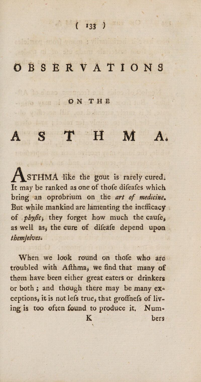 0686RVATI0NS d N T H E ASTHMA. ^/\^STrtMA llfee the gdiit is rarely cured; It may be ranked as one of thofe difeafes which bring an oprdbriufn on the aft of medicine^ fiut while mankind are lamenting the inefficacy . of .phyfici they forget how much the caufe^ as well as^ the cure of dife^fe depend upon ibemjelvest, When we look round on thofe who are t troubled with Afthma^ we find that many of them have been either great eaters or drinkers or both ; and though there may be many ex^ ceptions^ it is not lefs true^ that groffnefs of liv¬ ing is too often found to produce it. Num- K bers