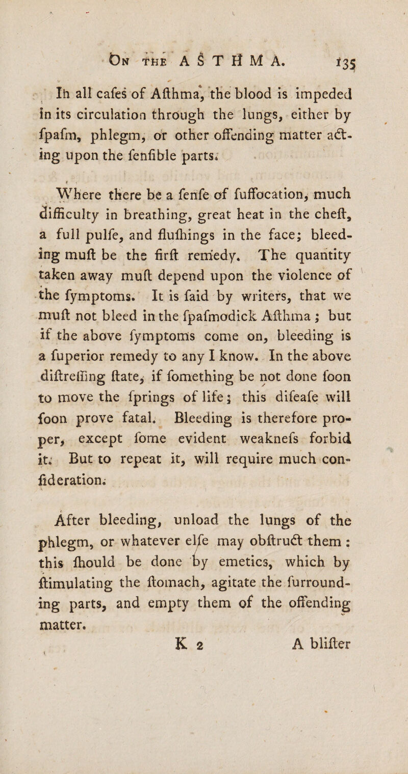 t)N tHE A 1§ T H M A. *35 Ih all cafes of Afthma*, tHe blood is impeded in its circulation through the lungs, either by fpafm, phlegm, or other offending matter act¬ ing upon the fenfible parts* t t Where there be a fenfe of fuffocation, much difficulty in breathing, great heat in the cheft, a full pulfe, and flufhings in the face; bleed¬ ing muft be the firft remedy. The quantity taken away muft depend upon the violence of the fymptoms. It is faid by writers, that wq muft not bleed in the fpafmodick Afthma ; but if the above fymptoms come on, bleeding is a fuperior remedy to any I know. In the above diftreffing ftate, if fomething be not done foon to move the fprings of life; this difeafe will foon prove fatal. Bleeding is therefore pro- per, except fome evident weaknefs forbid it; But to repeat it, will require much con- fid eration; t After bleeding, unload the lungs of the phlegm, or whatever el/e may obftrudt them : this fhould be done iyy emetics, which by ftimulating the ftomach, agitate the furround¬ ing parts, and empty them of the offending matter. K 2 { A blifter