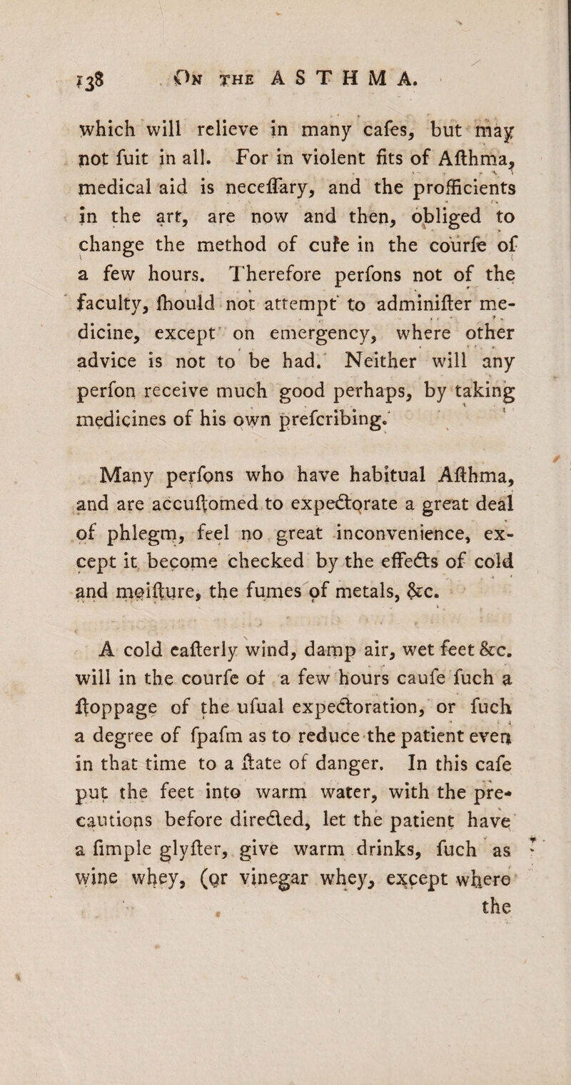 which'will relieve in many cafes, but may not fuit in all. For in violent fits of Aflhma, medical aid is necelFary, and the profficients in the art, are now and then, 6J:)liged to change the method of cuFe in the cdurfe of a few hours. Therefore perfons not of the * ■ ' faculty, fhouldmot attempt to adminifter me¬ dicine, except' on emergency, where other advice is not to be had.' Neither will any perfon receive much good perhaps, by taking medicines of his own preferibing.' Many perfons who have habitual Afthma, and are accuftomed to expetTorate a great deal of phlegm, feel no great inconvenience, ex¬ cept it become checked by the efFedts of cold , jt • and rneifture, the fumes pf metals, §£c. • » A cold caflerly wind, damp air, wet feet&c. will in the courfc of a few hours caufe'fuch a fl:oppage of the ufual expedforation, or fuch ■* ' f a degree of fpafm as to reduce the patient even in that time to a Hate of danger. In this cafe put the feet into warm water, with the pre¬ cautions before dircdled, let the patient have a fimple glyfter, give warm drinks, fuch as ‘ wine whey, (gr vinegar whey, except where the I