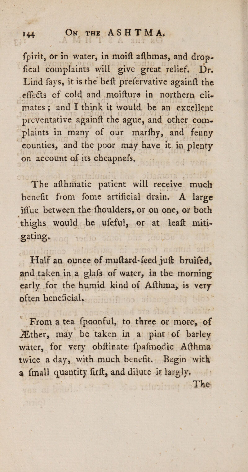 * A 4 4 4* fpirit, or in water, in moift afthmas, and drop-* ’ /1- ^ fical complaints will give great relief. Dr* Lind fays, it is the beft prefervative againfl the -efFeds cf cold and .moiflure in northern cU. .r 'H mates; and I think it would be an excellent preventative againfl the ague, and other com- f ^ ^ - I plaints in many of our marfhy, and fenny counties, and the poor may have it in plenty on account of its cheapnefs, .*• • The aflhmatic patient will receive much benefit from fome artificial drain. A large iffue between the fhoulders, or on one, or both r ^thighs would be ufeful, or at leaft miti¬ gating. Half an ounce of muftard-feed juft bruifed, and taken in a glafs of water, in the morning early for the humid kind of Afthma, is very often beneficial.: ^ ^From a tea fpoonful, to three or more, of ^ther, may be taken in a pint of barley water, for very obftinate fpafmodic Afthma twice a day, with much benefit. Begin with a fmall quantity firft, and dilute it largiy. The