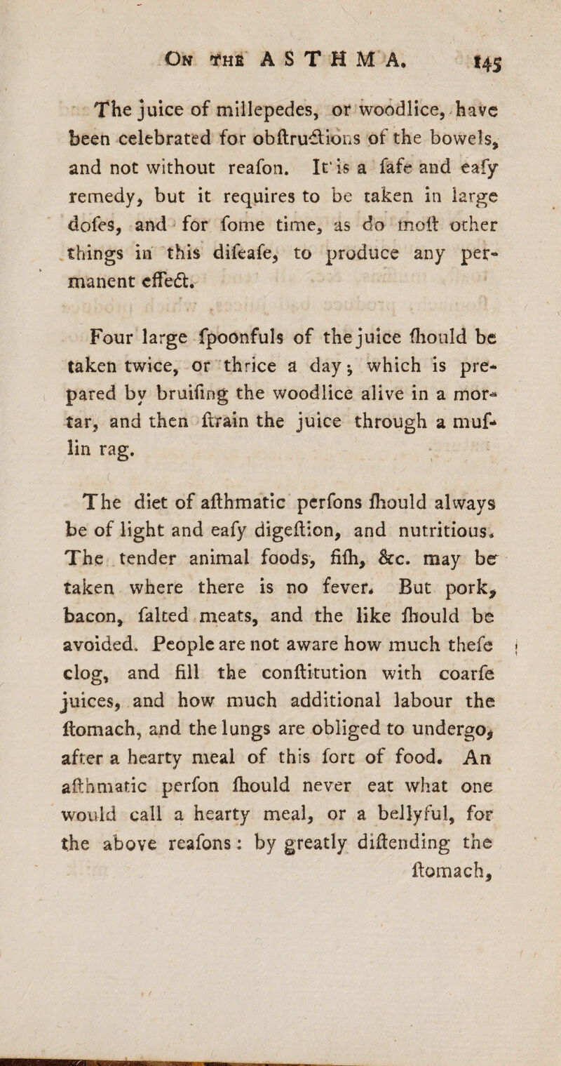 I4S The juice of millepedes, or woodlicej^havc been celebrated for obftrudtidns of the bowels, and not without reafon. It' Is a fafe and eafy remedy, but it requires to be taken in large dofes, and for fome time, as do moil ocher .things in this difeafe, to produce any per¬ manent cffedl. r * < Four large fpoonfuls of the juice fliould be taken twice, or thrice a day-, which is pre¬ pared by bruifing the woodllce alive in a mor*^ tar, and then flrain the juice through a muf- lin rag. c The diet of afthmatic pcrfons Ihould always be of light and eafy digeflion, and nutritious* The .tender animal foods, fifh, &c. may bcr taken where there is no fever* But pork^ bacon, falted meats, and the like Ihould be avoided. People are not aware how much thefe clog, and fill the conftitution with coarfe juices, .and how much additional labour the Itomach, and the lungs are obliged to undergo^ after a hearty meal of this fort of food* An afthmatic perfon ftiould never eat what one would call a hearty meal, or a bellyful, for the above reafons; by greatly diftending the ftomach.