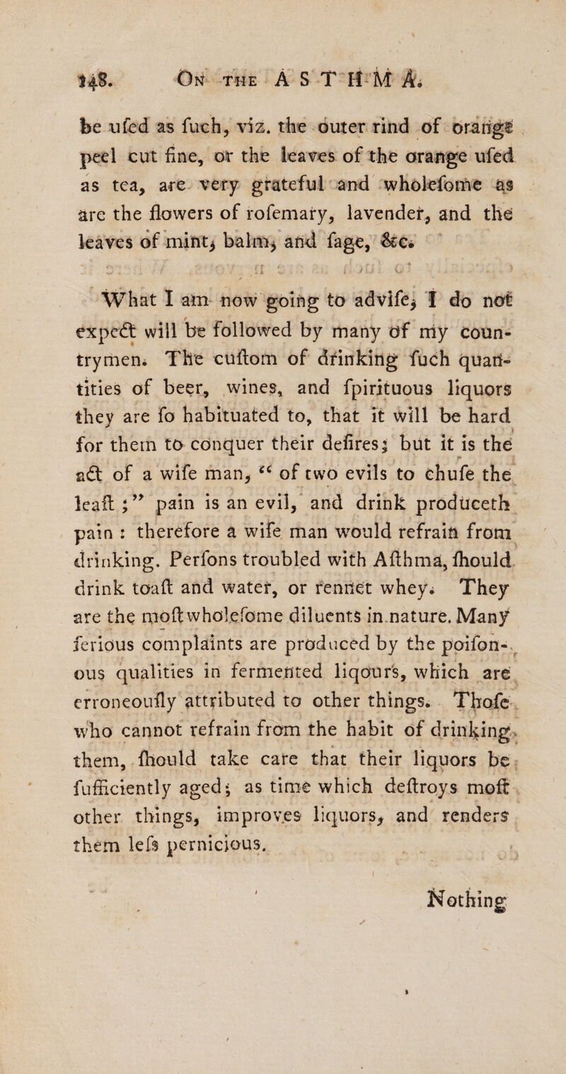 Oi^ THE AST H M Ai be ufed as fuch, viz. the outer rind of oriiig^ peel cut fine, or the leaves of the orange ufed as tea, are very grateful and wholefome are the flowers of rofemary, lavender, and the leaves of mint^ balm^ and fage, ^c* • i i What I am- now going to advifc^ t do not expcdt will be followed by many of niy coun¬ try men^ The cuflom of dtinking fuch quan¬ tities of beer, wines, and fpirituous liquors they are fo habituated to, that it will be hard for them to conquer their defires | but it is the !■ adl of a wife man, of two evils to ehufe the kail pain is an evil,' and drink prodiiceth pain : therefore a wife man would refrain from drinking. Perfons troubled with Aflhma, fliould drink toaft and water, or rennet whey^ They are the moft wholefome diluents inmature. Many ferious complaints are produced by the poifon-. ous qualities in fermented liqour's, which arc erroneoufly attributed lo other things. ThofC' who cannot refrain from the habit of drinl;ing> them, fllonld take care that their liquors be fufiiciently aged* as time which deflroys moil other things, improv.es liquors, and renders them lefs pernicious. I Nothing