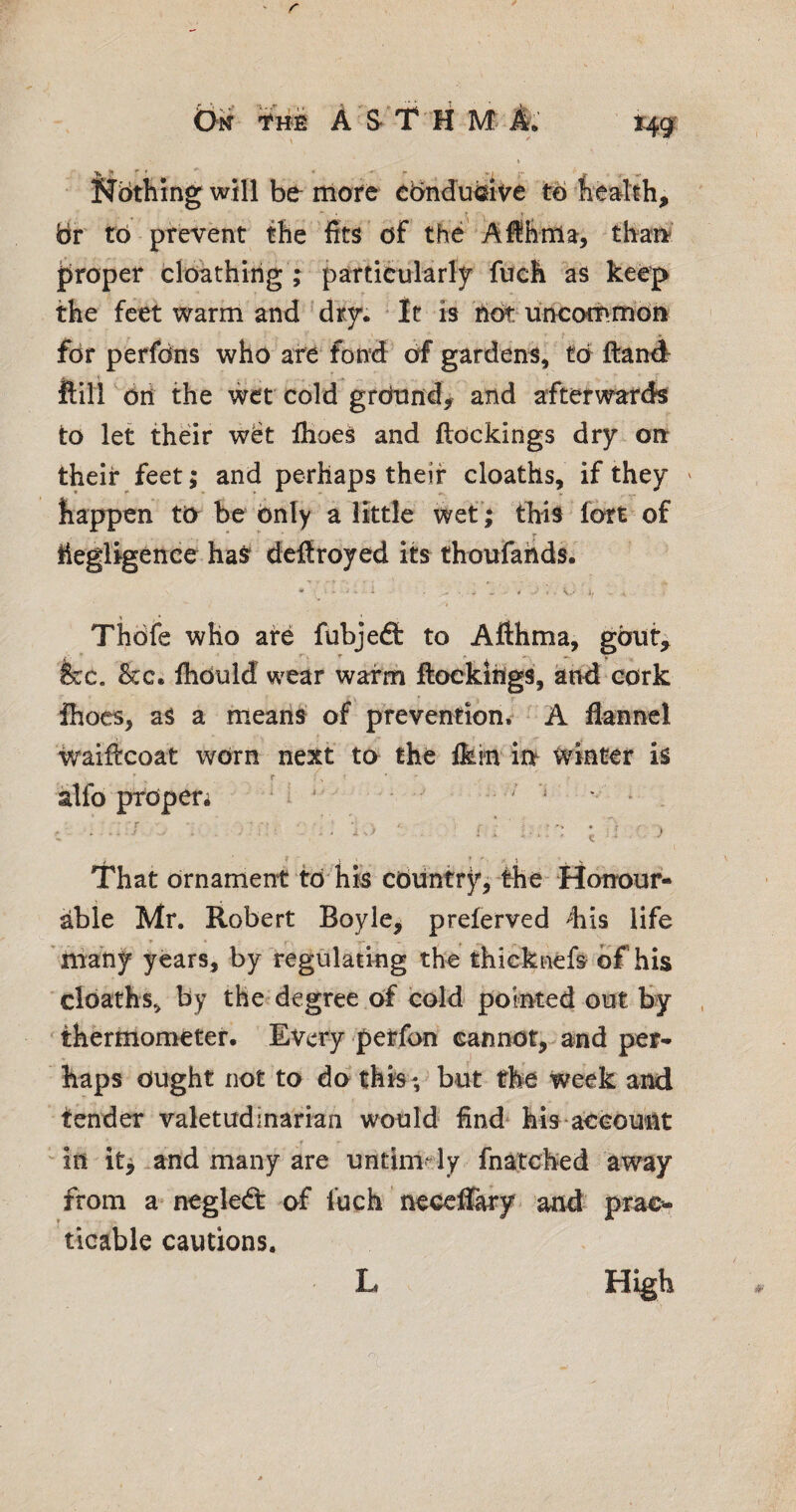 ^ * jT *■ will be more cbndu^ive to heahh, br to prevent the fits of the Aflhnia:, thart roper cloathirig ; particrtilarly fuch as kee|> the feet warm and dry*. It is hbt^uneommbn for perfdns who are fond of gardens, td ftanA ftlll ^dii the wet cold grdtind> and afterwards to let their w8t IhoeS and ftockings dry on their feet; and perhaps their cloaths, if they ' happen to be only a little wet*; this fort of ... ^ hegligenee haS dcftroyed its thoufaiids. * v.< 4, Thdfe who are fubjeft to Afthma, gbiit, fee. &c. fhduld wear warm ftoekihgs, and cork Ihocs, aS a means of prevention. A flannel waificoat wdrn next to the ikm i^ winter is «* alfo prdperi M ^ ' • * Nothing That drnamerrt td‘ his cduntry’, the- Honour¬ able Mr. Robert Boyle, preferved 4iis life niany years, by regulating th^ thicknefe of his cldaths, by the degree of cold pointed out by , 'thermometer. Every petfon cannot,-and per* haps ought not to do this; blit the week and tender valetudinarian would find* hls account in it^ and many are untimely fnatched away from a- negledt of inch neceffary and prac^ ticable cautions. L High