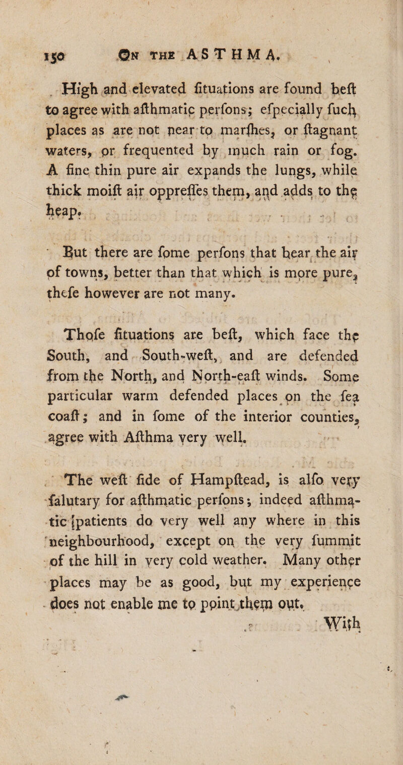 iS^ High and elevated fituations are found beft to agree with afthmatic perfons; efpecially fuc}^ places as are not pear tq marfhes^ or ftagnant waters, pr frequented by much rain or fog. A fine thin pure air expands the lungs, while thick moift air opprefifes them, apd adds to th^ heap, ■ But there are fpme perfons that bear, the air of towns, better than that which is more pure^ thefe however are not many. Thpfe fituations are beft, whiph face thq South, and South-weft, and are defended from the North, and Nprth-eaft winds. Some particular warm defended places pn the fea coaft; and in fome of the interior counties, T .agree with Afthma very well. The weft' fide of Hampftead, is alfo very falutary for afthrpatic perfons; indeed afthm^- tic ipatients do very well any where in this neighbourhood, except op the very fumrpit of the hill in very cold weather. Many other places may be as good, bpt my experience ^ does not enable me tp ppint^thern opt. Wirh • •• ♦