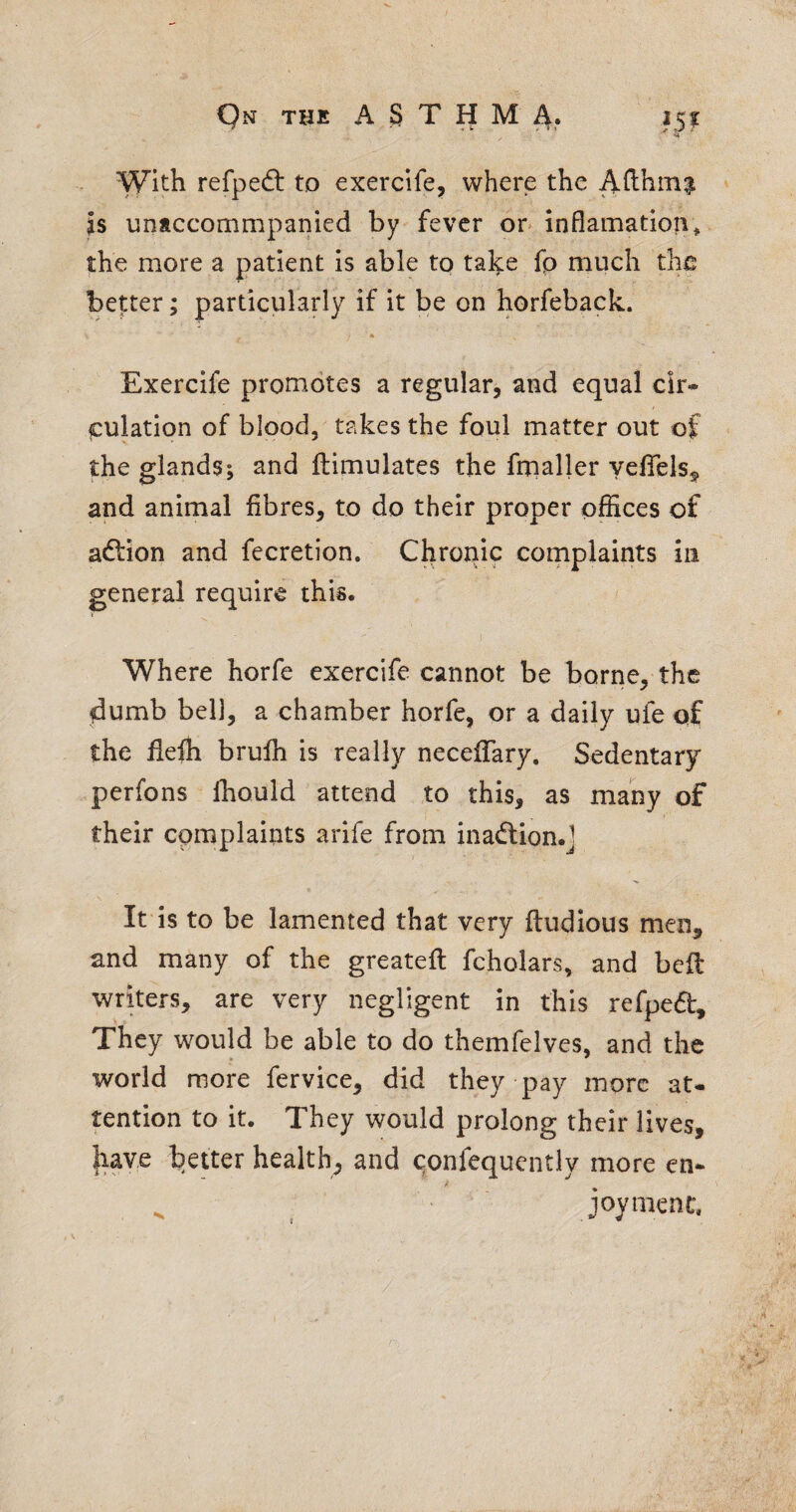 With refped: to exercife, where the AHhin^ is untccommpanied by fever or inflamation^ the more a patient is able to take fp much the better; particularly if it be on horfeback. Exercife promotes a regular, and equal cir¬ culation of blood, takes the foul matter out of the glands; and ftimulates the frnaller yefTels^ and animal fibres, to do their proper offices of aftion and fccretion. Chronic cornplaints in general require this. Where horfe exercife cannot be borne, the flumb bell, a chamber horfe, or a daily ufe of the fiefh brufh is really neceffary. Sedentary perfons Ihould attend to this, as many of their complaints arife from inadlion.l It is to be lamented that very ftudious men, and many of the greatefi: fcholars, and belt writers, are very negligent in this refped. They would be able to do themfelves, and the world more fervice, did they pay more at¬ tention to it. They would prolong their lives, have better health, and qonfequently more en- ^ joyment.