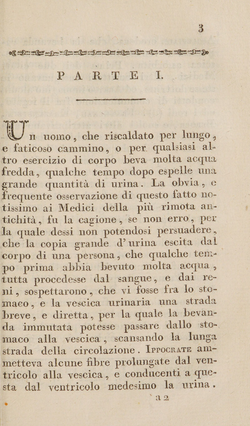 PARTE I. n uomo 9 che riscaldato per lungo 9 e faticoso cammino, o per qualsiasi al¬ tro esercizio di corpo beva molta acqua fredda 5 qualche tempo dopo espelle una grande quantità di urina. La obvia « e frequente osservazione di questo latto no¬ tissimo ai Medici della più ri mota an¬ tichità , fu la cagione , se non erro9 per la quale dessi non potendosi persuadere * che la copia grande d5 urina escita dal corpo di una persona 5 che qualche tem¬ po prima abbia bevuto molta acqua 9 tutta procedesse dal sangue9 e dai re- ni 5 sospettarono 9 che vi fosse Ira lo sto¬ maco , e la vescica urinaria una strada breve 9 e diretta 9 per la quale la bevan¬ da immutata potesse passare dallo sto¬ maco alla vescica 9 scansando la lunga strada della circolazione . Ippocrate am¬ metteva alcune fibre prolungate dal ven¬ tricolo alla vescica 9 e conducenti a que¬ sta dal ventricolo medesimo la urina » ' fi £V %