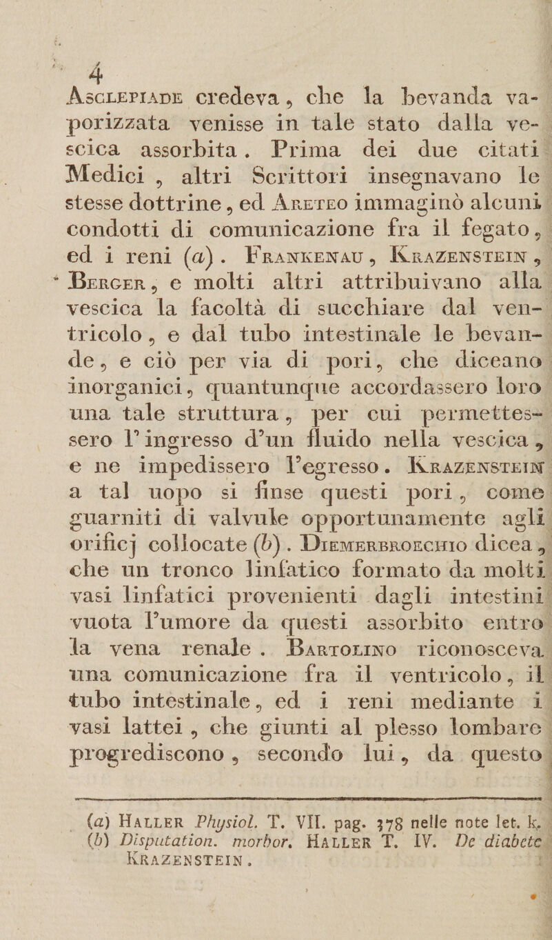 Asclepiade credeva 9 die la bevanda va¬ porizzata venisse in tale stato dalla ve- scica assorbita. Prima dei due citati Medici 5 altri Scrittori insegnavano le stesse dottrine9 ed Areteo immaginò alcuni condotti di comunicazione fra il fegato 5 ed i reni (a). Frankenau, KraZenstein 9 Berger, e molti altri attribuivano alla vescica la facoltà di succhiare dal ven¬ tricolo 5 e dal tubo intestinale le bevan¬ de 5 e ciò per via di pori, che diceano inorganici 5 quantunque accordassero loro una tale struttura9 per cui permettes¬ sero r ingresso d’un fluido nella vescica 9 e ne impedissero l’egresso. Krazensteim a tal uopo si finse questi pori 9 come guarniti di valvule opportunamente agli orifici collocate (b) . Diemerbroechio dicea 9 che un tronco linfatico formato da molti vasi linfatici provenienti dagli intestini vuota Tumore da questi assorbito entro la vena renale . Bartolino riconosceva una comunicazione fra il ventricolo, il tubo intestinale 9 ed i reni mediante i vasi lattei 9 che giunti al plesso lombare progrediscono 9 secondo lui 9 da questo (a) Haller Physiol. T. VII. pag. 378 nelle note lefc. (b) Disputation. morbor. Haller TV IV. De diabete KrazenSTEIN.