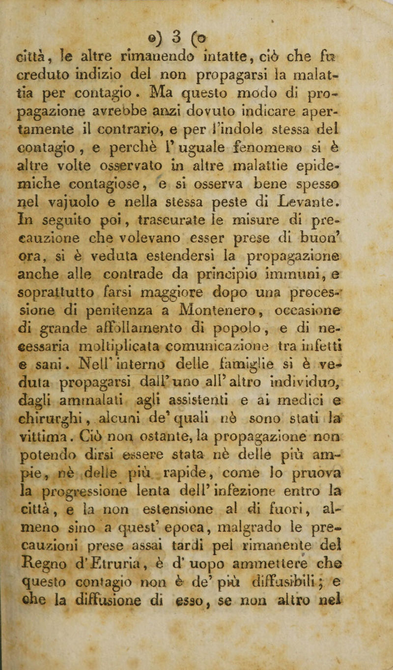 città, le altre rimanendo intatte, ciò che fu creduto indizio dei non propagarsi ìa malat¬ tia per contagio . Ma questo modo di pro¬ pagazione avrebbe anzi dovuto indicare aper¬ tamente il contrario, e per i indole stessa del contagio , e perchè l’uguale fenomeno si è altre volte osservato in altre malattie epide¬ miche contagiose, e si osserva bene spesso nei vajuolo e nella stessa peste di Levante. In seguito poi, trascurate le misure di pre¬ cauzione che volevano esser prese di buon’ ora, si è veduta estendersi la propagazione anche alle contrade da principio immuni , e soprattutto farsi maggiore dopo una proces¬ sione di penitenza a Montenero, occasione di grande affollamento di popolo, e di ne¬ cessaria moltiplicata comunicazione tra infetti e sani. Nell*’ interno delle famìglie si è ve¬ duta propagarsi dall’uno all’altro individuo, dagli ammalati agli assistenti e ai medici e chirurghi, alcuni de’ quali nò sono stati la vittima. Ciò non ostante, la propagazione non potendo dirsi essere stata nè delle più am¬ pie, nè delie più rapide, come lo pruova la progressione lenta dell’ infezione entro la città, e la non estensione al di fuori, al¬ meno sino a quest’ epoca, malgrado le pre¬ cauzioni prese assai tardi pel rimanente del Regno d’Etruria, è d’uopo ammettere che questo contagio non è de’ piti diffusibili ; e che la diffusione di esso, se non altro nel