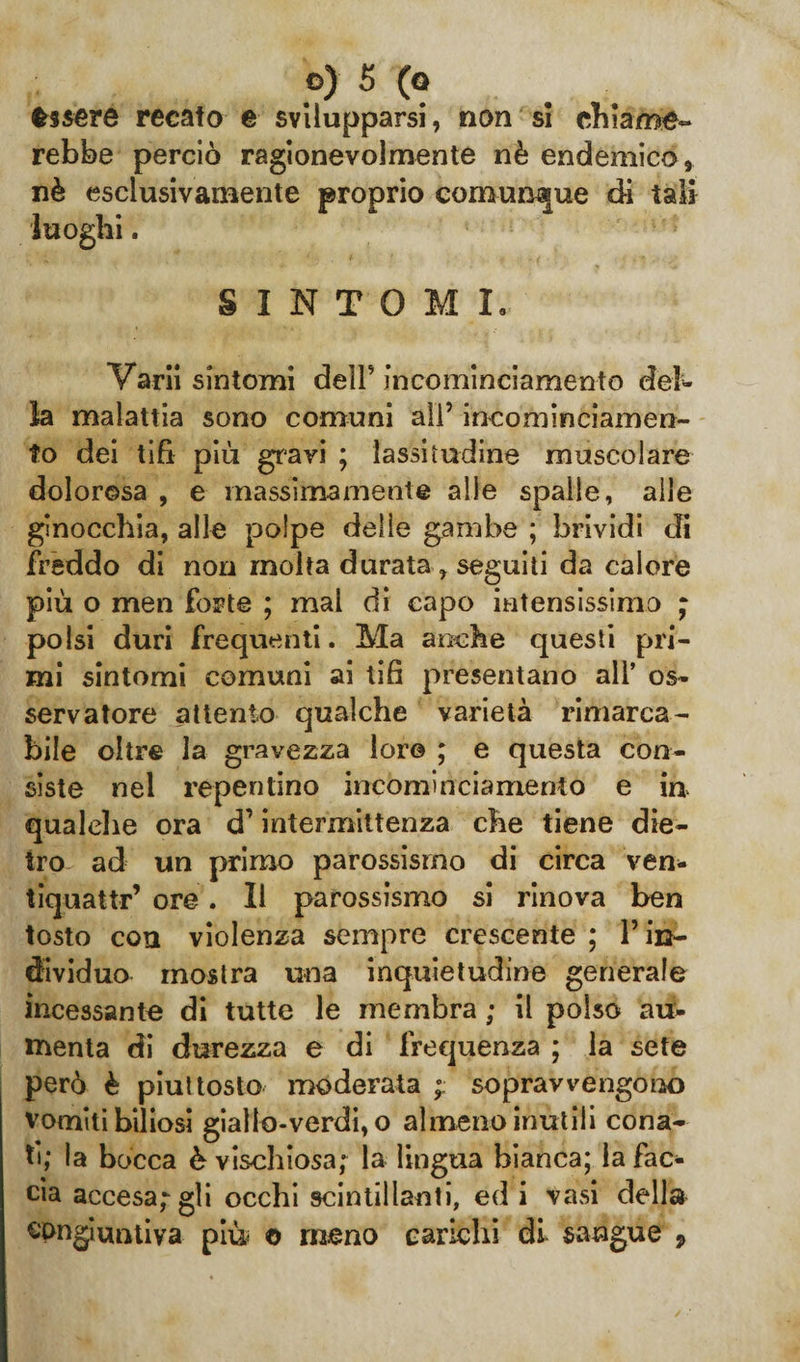 èssere recato e svilupparsi, non si chiame¬ rebbe perciò ragionevolmente nè endemico, nè esclusivamente proprio comunque di tali luoghi. SINTOMI. Vari! sintomi dell5 incominciamento del¬ la malattia sono comuni ali’ incominciamen- to dei tifi più gravi ; lassitudine muscolare dolorosa , e massimamente alle spalle, alle ginocchia, alle polpe delle gambe ; brividi di freddo di non molta durata , seguiti da calore più o men forte ; mal di capo intensissimo ; polsi duri frequenti. Ma anche questi pri¬ mi sintomi comuni ai tifi presentano all’ os¬ servatore attento qualche varietà rimarca¬ bile oltre la gravezza loro ; e questa con¬ siste nel repentino incominciamento e iu qualche ora d’intermittenza che tiene die¬ tro ad un primo parossismo di circa ven- tiquattr’ ore. Il parossismo si rinova ben tosto con violenza sempre crescente ; l’in¬ dividuo mostra una inquietudine generale incessante di tutte le membra ; il polso au¬ menta di durezza e di frequenza ; la sete però è piuttosto moderata ; sopravvengono vomiti biliosi giallo-verdi, o almeno inutili cona¬ ti; la bocca è vischiosa; la lingua bianca; la fac¬ cia accesa; gli occhi scintillanti, ed i vasi della congiuntiva più © meno carichi di sangue 9