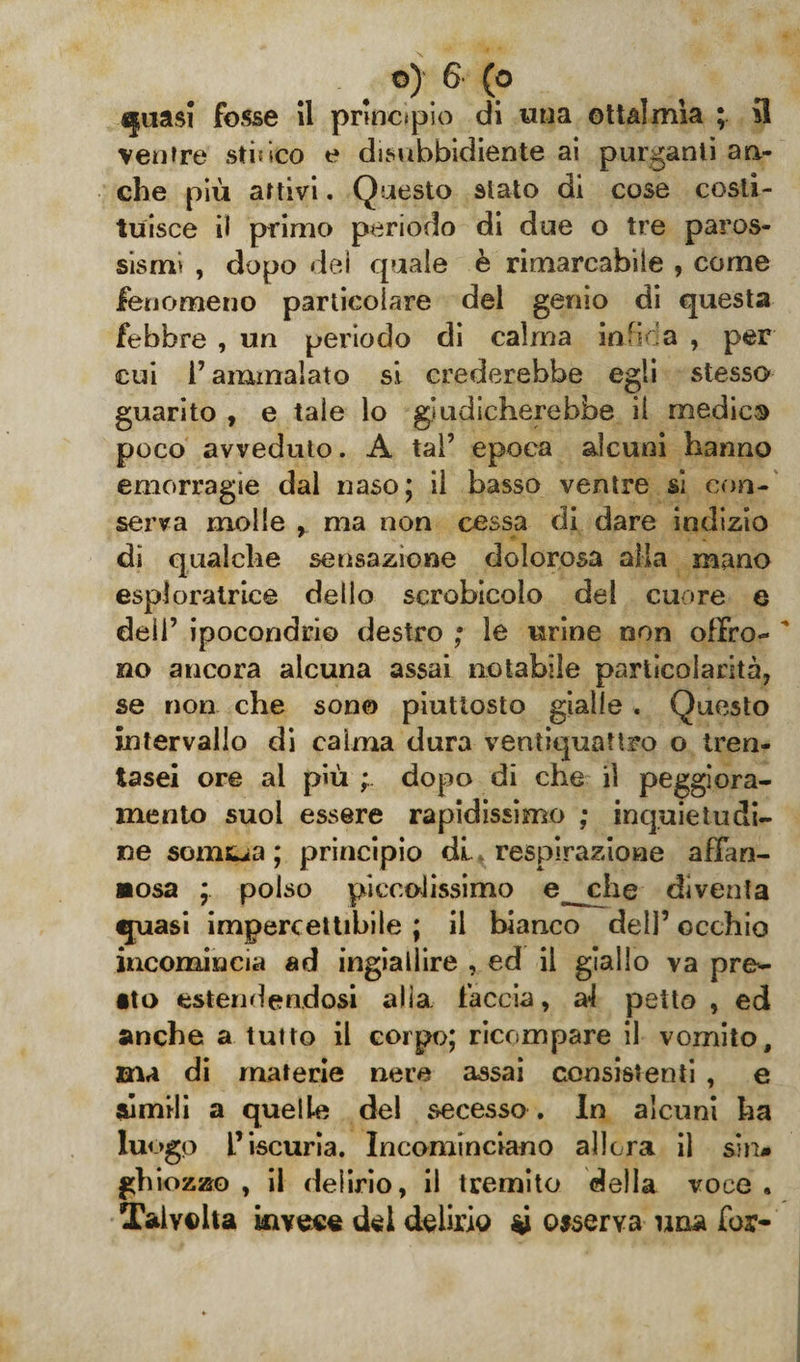 ^uasi fosse 11 principio di una ott&amp;ìmìa ; *1 ventre stìsico e disubbidiente ai purganti an¬ che più attivi. Questo stato di cose costi¬ tuisce il primo periodo di due o tre paros¬ sismi , dopo dei quale è rimarcabile , come fenomeno particolare del genio di questa febbre , un periodo di calma infida , per cui l’ammalato si crederebbe egli stesso guarito , e tale lo giudicherebbe il medie® poco avveduto. A tal’ epoca alcuni hanno emorragie dal naso; il basso ventre si con¬ serva molle , ma non cessa di dare indizio dì qualche sensazione dolorosa alia mano esploratrice dello scrobicolo del cuore e deli’ ipocondrio destro ; le urine non offro¬ no ancora alcuna assai notabile particolarità, se non che sono piuttosto gialle . Questo intervallo di calma dura ventiquattro o tren- tasei ore al più dopo di che il peggiora¬ mento suoi essere rapidissimo ; inquietudi¬ ne sonala ; principio di respirazione affan¬ nosa ; polso piccolissimo e_che diventa ijuasi impercettibile ; il bianco dell’ occhio incomincia ad ingiallire , ed il giallo va prem¬ ito estendendosi alia faccia, af petto , ed anche a tutto il corpo; ricompare il vomito, ma di materie nere assai consistenti , e simili a quelle del secesso . In alcuni ha luogo L’iscuria. Incominciano allora il sin* ghiozzo , il delirio, il tremito della voce . Talvolta invece del delirio *i osserva una for-