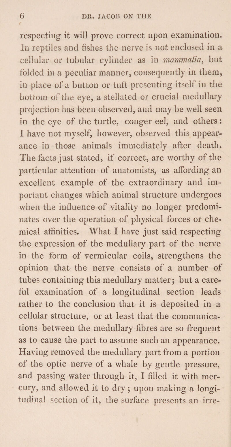 respecting it will prove correct upon examination. In reptiles and fishes the nerve is not enclosed in a cellular or tubular cylinder as in mammalia, but folded in a peculiar manner, consequently in them, in place of a button or tuft presenting itself in the bottom of the eye, a stellated or crucial medullary projection has been observed, and may be well seen in the eye of the turtle, conger eel, and others: I have not myself, however, observed this appear¬ ance in those animals immediately after death. The facts just stated, if correct, are worthy of the particular attention of anatomists, as affording an excellent example of the extraordinary and im¬ portant changes which animal structure undergoes when the influence of vitality no longer predomi¬ nates over the operation of physical forces or che¬ mical affinities. What I have just said respecting the expression of the medullary part of the nerve in the form of vermicular coils, strengthens the opinion that the nerve consists of a number of tubes containing this medullary matter; but a care¬ ful examination of a longitudinal section leads rather to the conclusion that it is deposited in a cellular structure, or at least that the communica¬ tions between the medullary fibres are so frequent as to cause the part to assume such an appearance. Having removed the medullary part from a portion of the optic nerve of a whale by gentle pressure, and passing water through it, I filled it with mer¬ cury, and allowed it to dry ; upon making a longi¬ tudinal section of it, the surface presents an irre-