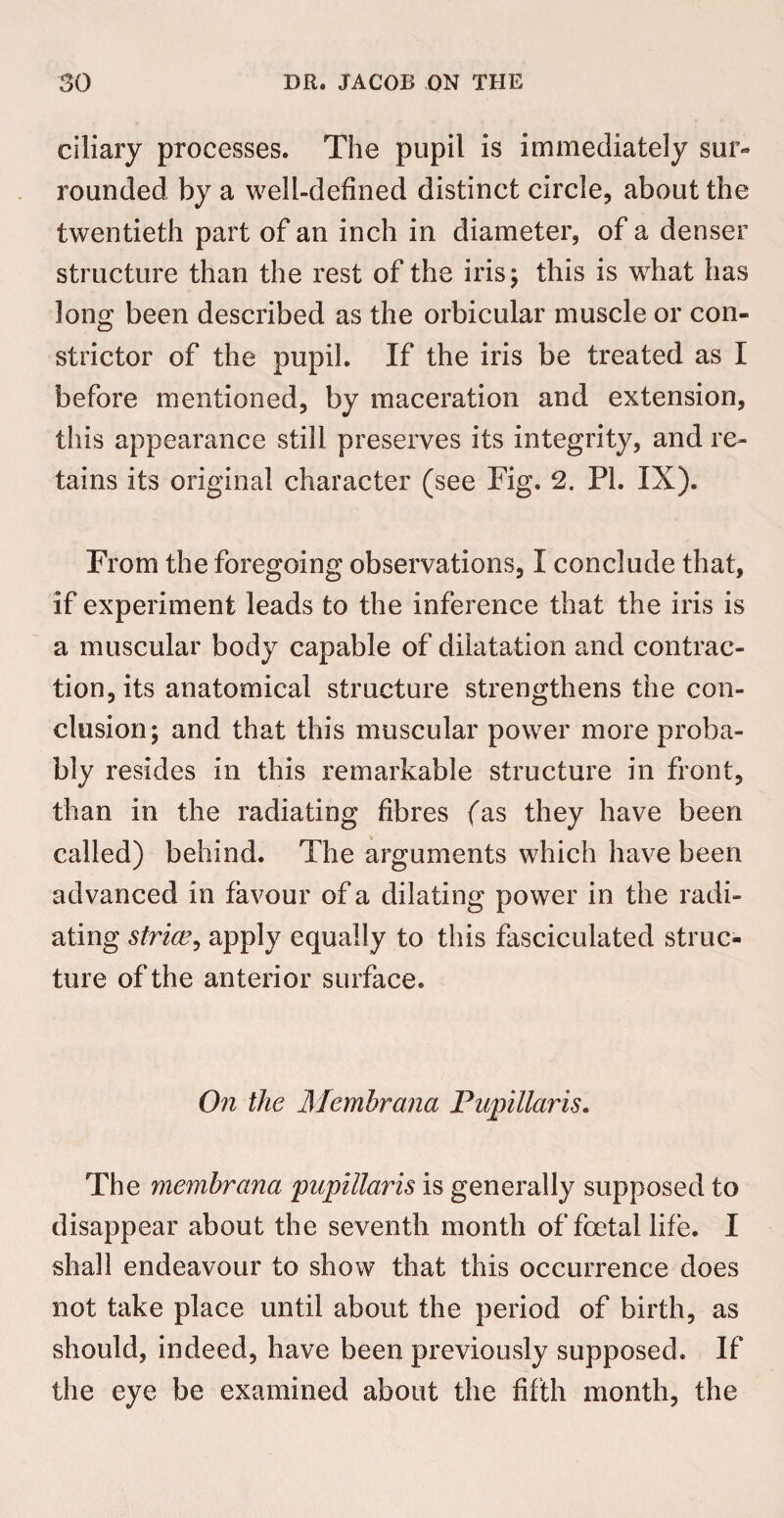 ciliary processes. The pupil is immediately sur¬ rounded by a well-defined distinct circle, about the twentieth part of an inch in diameter, of a denser structure than the rest of the iris; this is what has long been described as the orbicular muscle or con¬ strictor of the pupil. If the iris be treated as I before mentioned, by maceration and extension, this appearance still preserves its integrity, and re¬ tains its original character (see Fig. 2. PI. IX). From the foregoing observations, I conclude that, if experiment leads to the inference that the iris is a muscular body capable of dilatation and contrac¬ tion, its anatomical structure strengthens the con¬ clusion; and that this muscular power more proba¬ bly resides in this remarkable structure in front, than in the radiating fibres (as they have been called) behind. The arguments which have been advanced in favour of a dilating power in the radi¬ ating striae, apply equally to this fasciculated struc¬ ture of the anterior surface. On the Memhrana Papillaris. The memhrana papillaris is generally supposed to disappear about the seventh month of foetal life. I shall endeavour to show that this occurrence does not take place until about the period of birth, as should, indeed, have been previously supposed. If the eye be examined about the fifth month, the