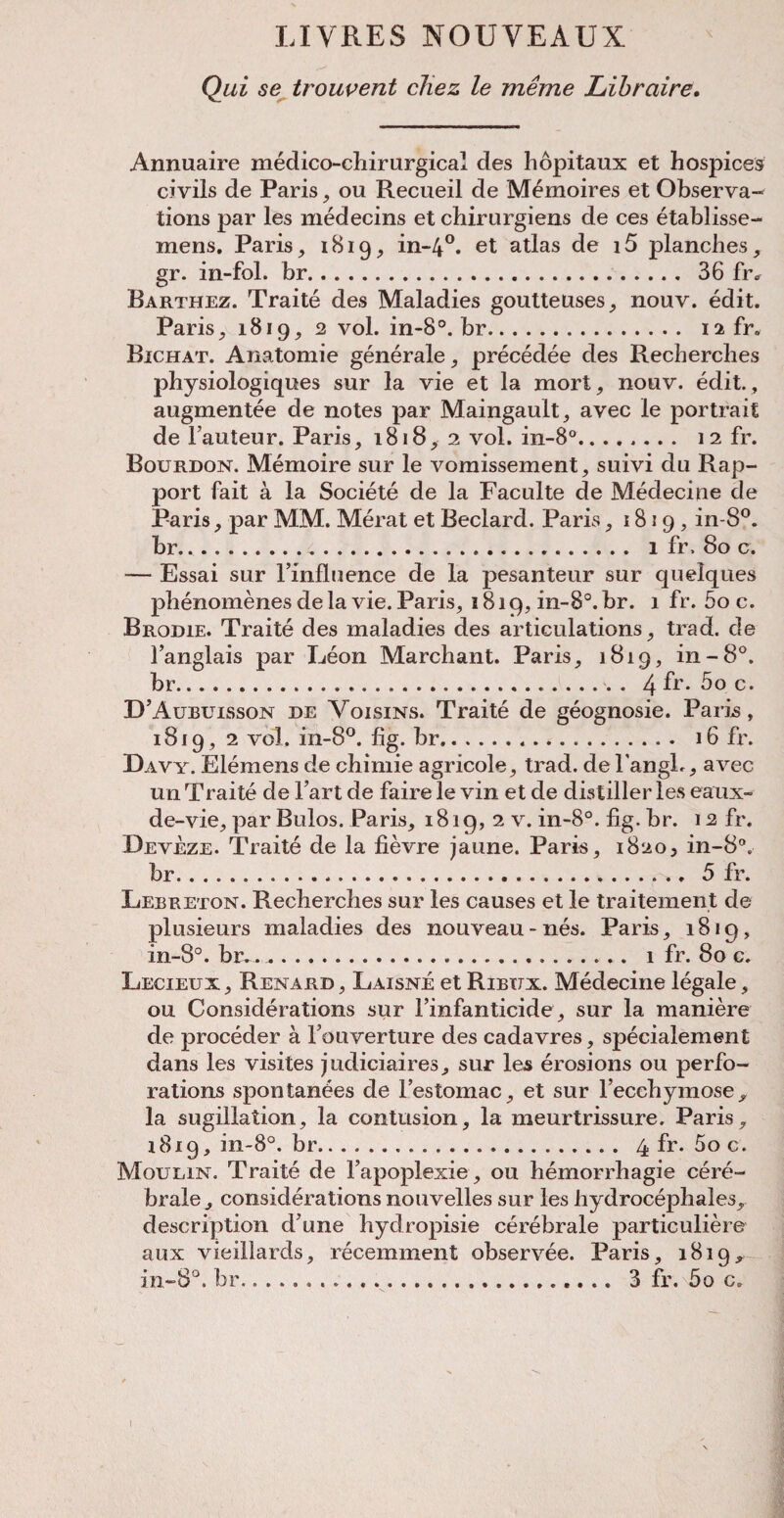 LIVRES NOUYEAUX Qui se trouvent cliez le meme Librctire. Annuaire medico-chirurgical des hopitaux et hospices civils de Paris, ou Recueil de Memoires et Observa¬ tions par les medecins et chirurgiens de ces etablisse- mens. Paris, 1819, in-4°. et atlas de i5 planches, gr. in-fol. br. 36 fr. Barthez. Traite des Maladies goutteuses, nouv. edit. Paris, 1819, 2 vol. in-8°. br. iafr. Bichat. Anatomie generale, precedee des Recherches physiologiques sur la vie et la mort, nouv. edit., augmentee de notes par Maingauit, avec le portrait de l’auteur. Paris, 1818, 2 vol. in-8°. 12 fr. Bourdon. Memoire sur le vomissement, suivi du Rap¬ port fait a la Societe de la Faculte de Medecine de Paris, par MM. Merat et Beclard. Paris, 1819, in-8°. br... 1 fr. 80 c. — Essai sur lmfluence de la pesanteur sur quelques phenomenes de la vie. Paris, 1819, in-8°. br. 1 fr. 5o c. Brodie. Traite des maladies des articulations, trad, de l’anglais par Leon Marchant. Paris, 1819, in-8°. br. 4 fr. 5o c. D’Aubuisson de Voisins. Traite de geognosie. Paris, 1819, 2 vol. in-8°. fig. br.*. 16 fr. Davy. Elemens de chimie agricole, trad. del’angL, avec un Traite de Fart de faire le vin et de distiller les eaux- de-vie, par Bulos. Paris, 1819, 2 v. in-8°. fig. br. 12 fr. Deveze. Traite de la fievre jaune. Paris, 1820, in-8°. br..... 5 fr. Lebreton. Recherches sur les causes et le traitement de plusieurs maladies des nouveau-nes. Paris, 1819, in-8°. br.. 1 fr. 80 c. Lecieux, Renard , Laisne et Ribux. Medecine legale, ou Considerations sur l’infanticide, sur la maniere de proceder a Fouverture des cadavres, specialement dans les visites judiciaires, sur les erosions ou perfo¬ rations spontanees de l’estomac, et sur l’ecchymose^ la sugillation, la contusion, la meurtrissure. Paris, 1819, in-8°. br. 4 fr. 5o c. Moulin. Traite de l’apoplexie, ou hemorrhagic cere- brale , considerations nouvelles sur les liydrocephales, description d?une hyclropisie cerebrale particuliere aux vieillards, recemment observee. Paris, 1819, in-8°. br... 3 fr. 5o c. l