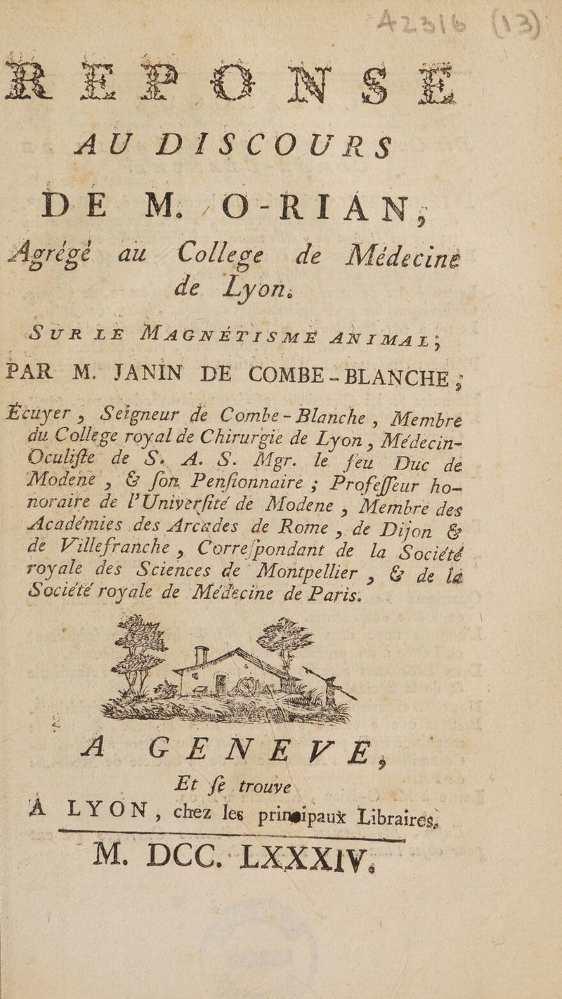 AU DI SCO URS DE M. / O-RIÂNj Agrégé au College de Médecine de Lyoui Sur le Magnétisme animal; PAR M, JANÎN DE COMBE - BLANCHE ; Écuyer y Seigneur de Combe - Blanche , Membre du College royal de Chirurgie de Lyon y Médecin Oculifle de <SV A. S. Mgr. le feu Duc de Modene y &amp; fort P enfionnaire ; Profejfeur ho¬ noraire de V XJnivèrJîté de Modene y Membre des Académies des Arcades de Rome y de Dijon &amp; de Ville franche y Correspondant de la Société royale des Sciences de Montpellier y &amp; de U Société royale de Médecine de Paris. A G E N E V E ? Pt fe trouve À LYON, chez les principaux Libraires, M. DCC. LXXXIV, ~