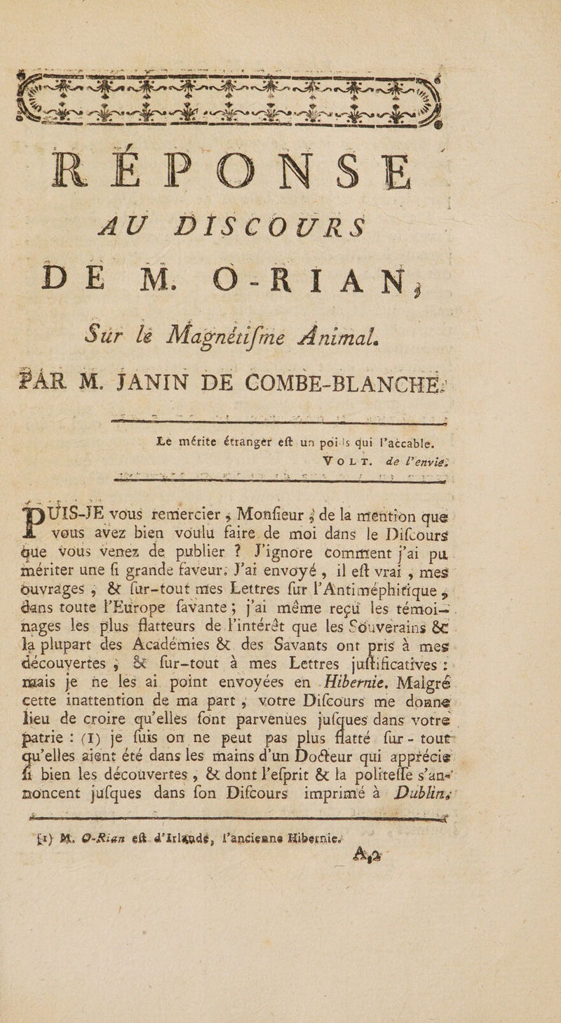 'tP * c^-Wi^Nj» yj^r^P^t '*•*$ î*s» x.'-Mp H »>- f E NSE AU DISCOURS DE M. O-RÏAN Sur lé Magnétifme Animal. M. JANIN DE COMBE-BLANCHE, Le mérite étranger eft un poi is qui l’accable. Volt, de /’ envie. PÜIS-JE vous remercier * Monfieur de la mention que vous avez bien voulu faire de moi dans le Difcours que vous venez de publier ? J’ignore Comment j’ai pa mériter une fi grande faveur. J’ai envoyé , il eft vrai , mes Ouvrages , &amp; fur-tout mes Lettres fur l’Antiméphitique P ëans toute l’Europe favante ; j’ai même reçu les té moi- nages les plus flatteurs de l’intérêt que les Souverains &amp;€ la plupart des Académies &amp;c des Savants ont pris à mes découvertes , 5c fur-tout à mes Lettres juftificatives : mais je ne les ai point envoyées en Hibernie. Malgré cette inattention de ma part, votre Difcours me donne lieu de croire qu elles font parvenues jufques dans votre patrie : (I) je fuis on ne peut pas plus natté fur - tour qu’elles aient été dans les mains d’un Do<fteur qui apprécie fi bien les découvertes , &amp; dont l’efprit 5c la politefle s’am’ aoncent jufques dans fon Difcours imprimé à Dublinv £1} ftL Q-Rian eft ft’Irljwdé, A’andeane Hibernie. A,a /