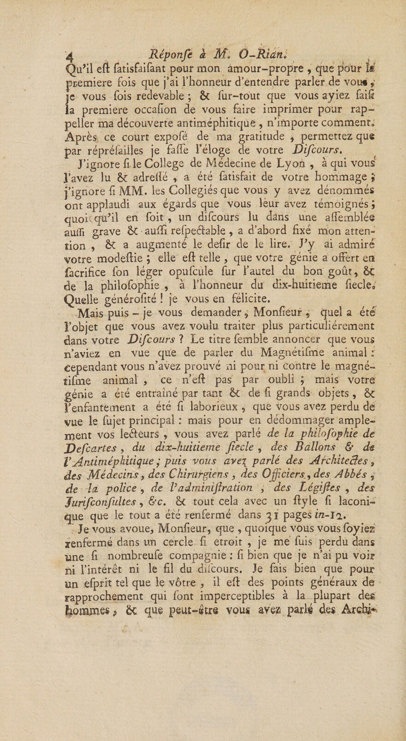Qu’il eft fatisfaifant pour mon amour-propre , que pour M première fois que j’ai l’honneür d’entendre parler de vou« ,• je vous fois redevable ; &amp; fur-tout que vous ayiez faifi la première occafion de vous faire imprimer pour rap- peller ma découverte antiméphitiquë , n’importe comment, Après ce court expofé de ma gratitude , permettez que par répréfaÜles je fafie l’éloge de votre Difcours. J’ignore fi le College de Médecine de Lyon , à qui vous l’avez lu adrellë , a été fatisfait de votre hommage i j’ignore fi MM. les Collegiés que vous y avez dénommés ont applaudi aux égards que vous leur avez témoignés ; quoi qu’il en foit , un difcours lu dans une aflemblée auffi grave ÔC ■ auÆ refpeélable , a d’abord fixé mon atten¬ tion , a augmenté le defir de le lire. J’y ai admiré votre modeftie ; elle eft telle , que votre génie a offert en facrifice fon léger opufcule fur l’autel du bon goût, ôt de la philofophie , à l’honneur du dix-huitieme fiecle. Quelle générofité ! je vous en félicite. Mais puis - je vous demander, Monfieur , quel a été l’objet que vous avez voulu traiter plus particuliérement dans votre Difcours ? Le titre femble annoncer que vous n’aviez en vue que de parler du Magnétifme animal : cependant vous n’avez prouvé ni pour ni contre le magné- îifine animal , ce n’eft pas par oubli ; mais votre génie a été entraîné par tant &amp;C de fi grands objets , l’enfantement a été fi laborieux , que vous avez perdu de vue le fujet principal : mais pour en dédommager ample¬ ment vos le&amp;eurs , vous avez parlé de la philofophie de Defcartes , du dix-huitieme jîecle , des Ballons &amp; de V Antiméphitique ; puis vous ave\ parlé des Architectes, des Médecins, des Chirurgiens , des Officiersdes Abbés , de la police , de Vadtnimjîration , des Légifies , des Jurifcotifuhes, &amp;c. tout cela avec un ftyle fi laconi¬ que que le tout a été renfermé dans 31 pages in-in. Je vous avoue, Monfieur, que , quoique vous vousfoyiez renfermé dans un cercle fi étroit , je me fuis perdu dans une fi nombreufe compagnie : fi bien que je n’ai pu voir ni l’intérêt ni le fil du difcours. Je fais bien que pour un efprit tel que le vôtre , il efl des points généraux de rapprochement qui font imperceptibles à la plupart des |iomjnes> êc que peut-être vous avez parlé des AretâK