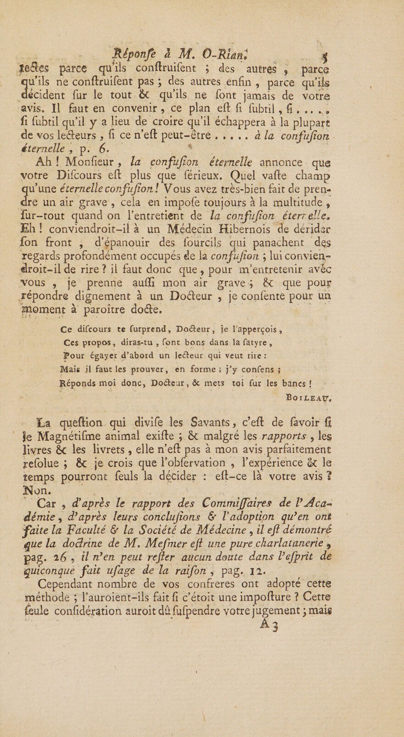 Jlêponfe à M. O-Rian. $ teÜes parce qu’ils conftruifent ; des autres , parce qu’ils ne conftruifent pas ; des autres enfin , parce qu’ils décident fur le tout 6c qu’ils ne font jamais de votre avis. Il faut en convenir , ce plan ell: fi fubtil, fi .... » fi fubtil qu’il y a lieu de croire qu’il échappera à la plupart de vos ledeurs * fi ce n’eft peut-être ..... à la confujion éternelle , p. 6- Ah ! Monfieur, la confufîon éternelle annonce que votre Difcours efl plus que férieux. Quel vafte champ qu’une éternelle confujion. ! Vous avez très-bien fait de pren¬ dre un air grave , cela en impofe toujours à la multitude 9 fur-tout quand on l’entretient de la confujion éterr elle. Eh ! conviendroit-il à un Médecin Hibernois de dérider fon front , d’épanouir des fourcüs qui panachent des regards profondément occupés de la confujion ; lui convien- «droit—il de rire ? il faut donc que , pour m’entretenir avêc vous , je prenne aulïi mon air grave ; 6c que pou? répondre dignement à un Doéleur , je confente pour un moment à paroître doéle. Ce difcours te furprend. Doreur, je l'apperçois , Ces propos, diras-tu , font bons dans la fatyre, Pour égayer d’abord un le&amp;eur qui veut rire : Mais il faut les prouver, en forme ; j’y confens ; Réponds moi donc, Do&amp;eur, &amp; mets toi fur les bancs î BoiJLEAtr. La queftion qui divife les Savants, c’eft de favoir û Je Magnétifme animal exifte ; 6c malgré les rapports 5 les livres 6c les livrets , elle n’efi: pas à mon avis parfaitement refolue ; 6c je crois que l’obfervation , l’expérience St le temps pourront feuls la décider : elt-ce là votre avis ? Non. Car , d’après le rapport des Commijfaires de VAca¬ démie , d’après leurs concluions &amp; Vadoption qu’en ont faite la Faculté &amp; la Société de Médecine , il ejl démontré que la doctrine de M. Mefmer ejl une pure charlatanerie , pag. 26 , il n’en peut rejier aucun doute dans l’efprit de quiconque fait ufage de la raifon , pag. n. Cependant nombre de vos confrères ont adopté cette méthode ; l’auroient-ils fait fi c’étoit une impofture ? Cette feule considération auroit dûfulpendre votre jugement ; mais