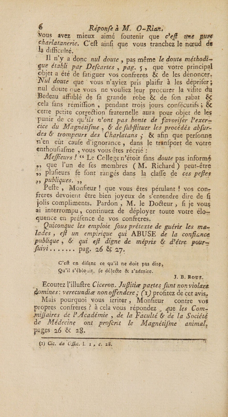 f Rèpoufe &amp; M O-Riaft; Vous avez mieux aimé foutenir que c’efi ms ptrf dharlatanene. C’eft ainfi que vous tranchez le nœud d« h difficulté. Il n’y a donc nul doute , pas même le doute. méthodi-* que établi par Defcartes , pag. 5 , que votre principal objet a été de fatiguer vos confrères &amp;c de les dénoncer Nul doute que vous n’ayiez pris plaifîr à les déprifer; nul doure nue vous ne vouliez leur procurer la vifîte du Bedeau affublé de fa grande robe &amp; de fon rabat &amp;Ç cela fans rémiffion , pendant trois jours confécutifs ; Ec cette petite correéHon fraternelle aura pour objet de les punir de ce qifils n’ont pas honte de favorifer l’exer^ cice du Magnétifme 5 &amp; de fubftituer les procédés ah fur- des &amp; trompeurs des Charlatans q &amp; afin que perfonng ri en eût caufe d’ignorance , dans le tranfport de votre enthoufiafme , vous vous êtes récrié : Meffîeurs ! “Le Coll ege ffétoit fans doute pas informé 9} (Iue l’un de fes membres ( M. Richard ) peut-être ,, plufieurs fe font rangés dans la claffe de ces pefies publiques. „ Peffe , Monfieur ! que vous êtes pétulant ! vos con¬ frères dévoient être bien joyeux de s’entendre dire de Û jolis compliments. Pardon , M. le Doéleur , fi je vous ai interrompu, continuez de déployer toute votre élo¬ quence en préfence de vos confrères. Quiconque les emploie fous prétexte de guérir les ma Jades, eft un empirique qui ABUSE de la confiance publique , &amp;. qui eft digne de mépris &amp; d’être pour- fuivi..... pag. 26 &amp;£ 27» C’eft en difant ce qu’il ne doit pas dirp, Qu’il s’éblouit, fe déleéte &amp; s’admire. J. B. KoVS. Ecoutez l’illuffre Cicéron. Jufiitice partes funt nonviolam àomines : verecundiœ nonoffendere q (1) profitez de cet avis. Mais pourquoi vous irriter > Monfieur contre vos propres confrères ? à cela vous répondez , que les Com~ mi faire s de l’Académie , de la Faculté '&amp; de la Société de Médecine ont profcnt le Magnétifme animal, pages 26 &amp; 2g.