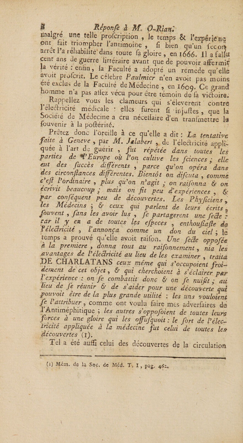 maigre une telle profcnpiion , Je temps & l’erpériê 0ntA fflorPP^er l’antimoine , û bien qu’un fecor* arietl a réhabilité'dans toute fa gloire , en 1666. U a fallu cent ans Je guerre littéraire avant que de pouvoir affermir a \enre . enhn, la Faculté a adopte un rémede qu’elle avoir profcrir. Le célébré Paulmicr n’en avoir pas moins ete exclus de la Faculté de Médecine', en 1609. Ce grand nomme n a pas allez vécu pour être témoin de fa victoire. i»r, «PPe. , VuUs ^es dateurs qui s’élevèrent contre Jelechicite medicale * elles furent ft injallés , que la ■oociete de Medecme a cru nécellaire d’en tranfmettre la fouvenir a la poffériré. Prêtez donc 1 oreille a ce qu’elle a dit : La tentative faite a Geneve , par M. Jtlabert , de l'électricité appli. quee a l’art de guérir , fut répétée dans toutes les p&vtiCà de H Europe ou Vou cultive les Jcieuces ° elle eut des fuccès différents , parce qu’on opéra’dans des arconfiances différentes. Bientôt on difeuta , comme cejt l ordinaire , plus qu’on n’agit y on rai forma & on écrivit beaucoup y mais on fit peu d'expériences , & par conséquent peu de découvertes. Les Phyficiens, les Médecins ^ & ceux qui parlent de leurs écrits 5 fouvent , fans les avoir lus , fie partageront une fie de ; îfif ^ X m a, toutcs efpeces , enthoufiafte de l électricité 9 l'annonça comme un don du ciel ; lé temps a prouve qu elle ayoït râilpn. Une fecle oppotée à la première , donna tout au raifonnement , nia les avantages de Péleciricité au lieu de les examiner , traita DE CHARLATANS ceux même qui s’occupaient froU dément' de cet objet, & qui cherchoieni à s'éclairer par Vexpérience ; on fie combattit donc & on je nuifit y au lieu de Je réunir & de s'aider pour une découverte qui pouvait être de la plus grande utilité : les uns voulaient fe Vattribuer, comme ont voulu faire mes adverfaires de 1 Antiméphitique ; les autres s'oppojfbient de toutes leurs forces à une gloire qui les offufquoit : le fort de P élec¬ tricité appliquée à la médecine fut celui 'de toutes les decouvertes (1). Tel a été auiïi celui des decouvertes de la circulation ü < • f- ■ • (1) Mém. de la Soc. de Méd. T. I , pag. 462.