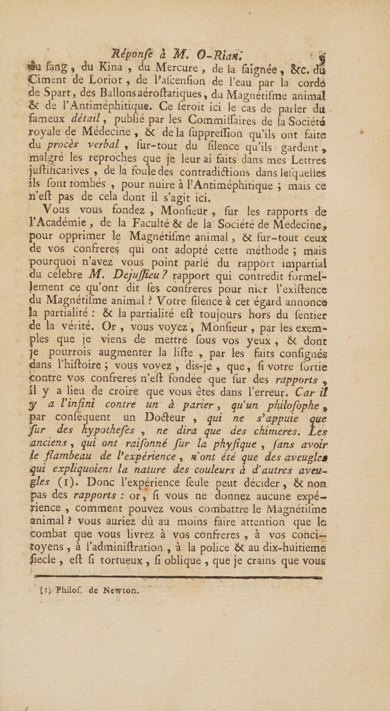 iu fang 9 du Kina , du Mercure , de la faignée , &C. du Ciment de Loriot , de Fafcerifion de l’eau par la cordé de Spart, des Ballons aéroftatiques, du Magnétifme animai & de rAntiméphitique. Ce feroit ici le cas de parler du fameux détail, publié par les Commilfaires de la Société royale de Médecine, &C de la fuppreftion qu’ils ont faite du procès verbal , fur-tout du filence qu’ils gardent , malgré les reproches que je leur ai faits dans mes Lettres juftificatives , dé la foule des contradictions dans lèfqueiies ils font tombés , pour nuire à P Antiméphitique ; mais ce n eft pas de cela dont il s’agit ici. Vous vous fondez , Monfieür , fur les rapports de F Académie , de la Faculté de la Société de Médecine, pour opprimer le Magnétifme animal, fur-tout ceux de vos confrères qui ont adopté cette méthode ; mais pourquoi n avez vous point parlé du rapport impartial du célébré M. Dejujjîeu ? rapport qui contredit formel- I ^ ^ e n t ce qu’ont dit fes confrères pour nier l’exiftence du Magnétifme animal ? Votre filence à cet égard annoncé la partialité: & la partialité eft toujours hors du fentier de la vérité. Or , vous voyez, Monfieür , par les exem¬ ples que je viens de mettre fous vos yeux , dont je pourrois augmenter la lifte , par les faits confignés dans l’hiftoire vous voyez , dis-je , que, fi votre furtie contre vos confrères n’eft fondée que fur des rapports 9 II y a lieu de croire que vous êtes dans l’erreur. Car il y a Vinfini contre un à parier, qu'un philofophe 9 par conféquent un Docteur , qui ne s'appuie que fur des hypothefes , ne dira que des chimères. Les anciens, qui ont raifonné fur la phyfique , fans avoir le flambeau de lyexpérience , n ont été que des aveugles qui expliquaient la nature des couleurs à d’autres aveu* fies (i). Donc l’expérience feule peut décider, & non pas des rapports : or, fi vous ne donnez aucune expé>« rience , comment pouvez vous combattre le Magnétifme animal? vous auriez duau moins faire attention que le combat que vous livrez à vos confrères , à vos conci¬ toyens , à l’adminiftration , à la police & au dix-huitieme fiecle , eft fi tortueux , fi oblique , que je crains que vous (j), Phiiof. de Newton.
