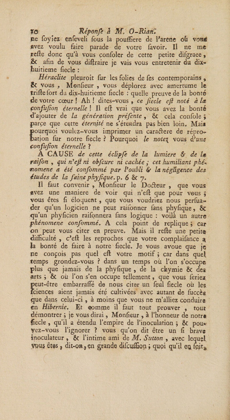 jne foyiez enfeveli fous la pouftiere de Parene oü voné avez voulu faire parade de votre lavoir. Il ne me relie donc qu’à vous çonfoler de cette petite difgraee $ &amp;C afin de vous diftraire je vais vous entretenir du dix- huitième fiecle : Heraclite pleuroit fur les folies de fes contemporains 9 &amp; vous , Monfieur , vous déplorez avec amertume 1® trille fort du dix-huitieme fiecle : quelle preuve de la bonté de votre cœur ! Ah ! dites-vous , ce fiecle eft noté à la, çonfufion éternelle ! Il effc vrai que vous avez la bonté d'ajouter de la génération préfente , <k cela confole ; parce que cette éternité ne s'étendra pas bien loin. Mais pourquoi voulez-vous imprimer un cara&amp;ere de répro^» dation fur notre fiecle ? Pourquoi le note\ vous d*une çonfufion éternelle ? A CAUSE de cette é clip fie de la lumière &amp; de la raifon , qui n’efi ni obfcure ni cachée y cet humiliant phé-> moment a été confommé par Voubli &amp; la négligence des études de la faine phyfique. p. 6 &amp; 7. Il faut convenir , Monfieur le Dofleur , que vous avez une maniéré de voir qui n’ell que pour vous % vous êtes fi éloquent , que vous voudriez nous perfua^ der qu’un logicien ne peut raifonner fans, phyfique, &amp; qu’un phyficien raifonnera fans logique : voilà un autre phénomène confommé. A cela point de répliqué ; car on peut vous citer en preuve. Mais il relie une petite difficulté , c'eft les reproches que votre complaifance $ la bonté de faire à notre fiecle. Je vous avoue que je fie conçois pas quel eft votre motif ; car dans quel temps grondez-vous ? dans un temps où l’on s’occupe plus que jamais de la phyfique , de la chymie &amp;c des arts ; 6c où l’on s’en occupe tellement, que vous feriez peut-être embarrafte de nous citer un feul fiecle où le$ îciençes aient jamais été cultivées avec autant de fuccès que dans celui-ci , à moins que vous ne m’alliez conduir® en Hibernie. Et oomme il faut tout prouver , tout démontrer ; je vous dirai, Monfieur , à l’honneur de notr® fiecle , qu’il a étendu l’empire de l’inoculation ; ôt pou* yez-vous l’ignorer ? vous qu’on dit être un fi brav® inoculateur , &amp; l’intime ami de M. Sutton , avec lequel
