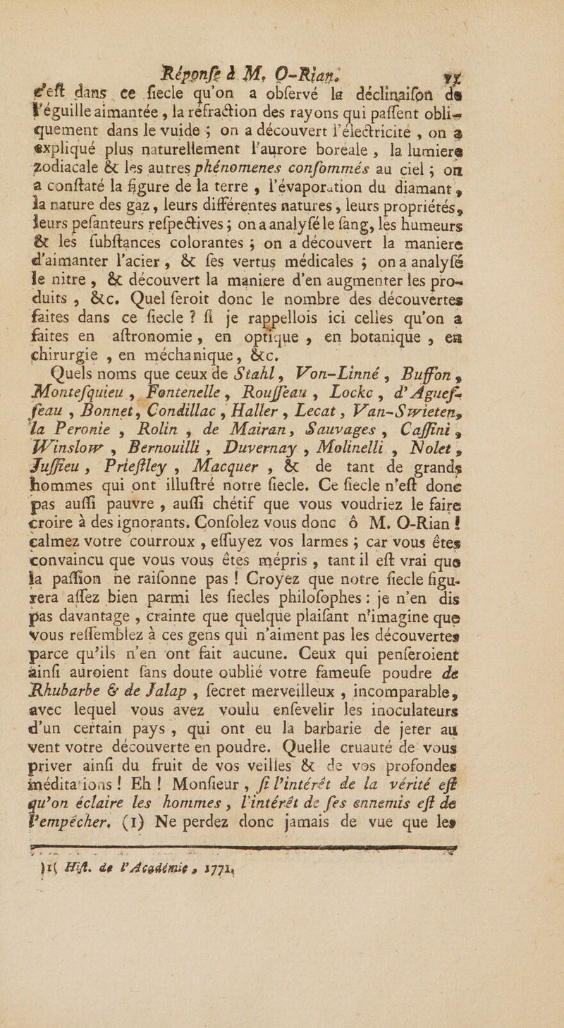Réponft à M° O-Rlan» «y fdtR dans ce fiecle qu’on a obfervé la déclinaifôft d® réguiile aimantée , la refra&amp;ion des rayons qui paffent obli¬ quement dans le vuide ; on a découvert F électricité , on $ expliqué plus naturellement l’aurore boreale , la lumier® Zodiacale êt les autres phénomènes confommés au ciel ; oti a conftaté la figure de la terre , l’évaporation du diamant, la nature des gaz, leurs différentes natures, leurs propriétés, leurs pefanteurs refpeétives ; onaanalyféle fang, les humeurs St les fubftances colorantes ; on a découvert la maniéré d’aimanter l’acier , &amp;C fes vertus médicales ; on a analyfé le nitre , découvert la maniéré d’en augmenter les pro¬ duits , &amp;c. Quel feroit donc le nombre des découvertes faites dans ce fiecle ? fi je rappellois ici celles qu'on a faites en agronomie > en optique , en botanique , esa chirurgie , en méchanique, ôcc. Quels noms que ceux de Siahl, Von-Linné, Buffon , JMontefquieu , Fontenelle, Roujjeau , Locke , d’Aguefi feau , Bonnet, Condillac , Haller , Lecat, Van-Swieten9 la Peronie , Rolin , de Mair an, Sauvages , CaJJîni 9 JVinslow , Bernouilli , Duvernay , Molinelli , Nolet 9 Jujfteu, Prieftley , Macquer , ôt de tant de grands hommes qui ont illuftré notre fiecle. Ce fiecle n’eft donc pas aufifi pauvre , aufifi chétif que vous voudriez le faire croire à des ignorants. Confolez vous donc ô M. O-Rian ! calmez votre courroux , effuyez vos larmes ; car vous êtes convaincu que vous vous êtes mépris , tant il eft vrai que la pafîîon ne raifonne pas ! Croyez que notre fiecle figu¬ rera affez bien parmi les fiecles philofophes : je n’en dis pas davantage , crainte que quelque plaifant nhmagine que vous reffemblez à ces gens qui n’aiment pas les découvertes parce qu'ils n’en ont fait aucune. Ceux qui penferoient ainfi auroient fans doute oublié votre fameufe poudre de Rhubarbe &amp; de Jalap , fecret merveilleux , incomparable, avec lequel vous avez voulu enfevelir les inoculateurs d’un certain pays , qui ont eu la barbarie de jeter au vent votre découverte en poudre. Quelle cruauté de vous priver ainfi du fruit de vos veilles <k de vos profondes méditaio.iS ! Eh! Monfieur , fe l’intérêt de la vérité eft qu’on éclaire les hommes y l'intérêt de fes ennemis eft de Vempêcher, (i) Ne perdez donc jamais de vue que le»