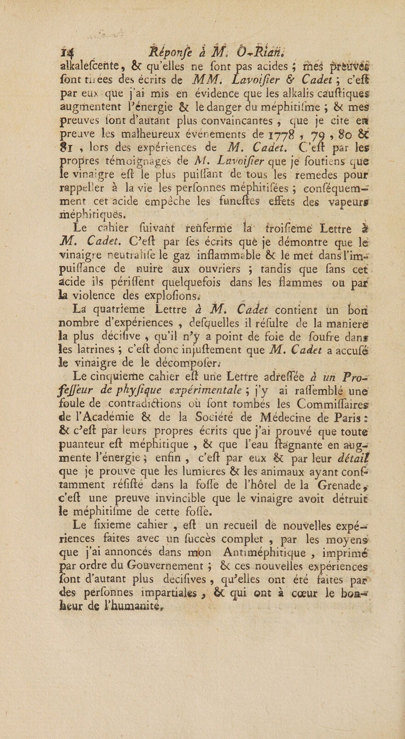alkalefcente, &amp; qu’elles ne font pas acides ; mes ptbiïVéé font tuees des écrirs de MM. Lavoijier &amp; Cadet ; c’efl: par eux que j’ai mis en évidence que les alkalis cauftiques augmentent l'énergie &amp; le danger du méphitifme ; &amp; mes preuves font d’autant plus convaincantes , que je cite en preuve les malheureux événements de 1778 > 79 , 80 Si , lors des expériences de M. Cadet. C’efl: par les propres témoignages de M. Lavoijier que je foutiens que le vinaigre efl le plus puiliant de tous les remedes pour rappeler à la vie les perfonnes méphitifées ; eonféquem—' ment cet acide empêche les funeftes effets des vapeurs méphitiques. Le cahier fuivant renferme ta troifiemé Lettre à M. Cadet. C'eft par lés écrits que je démontre que le vinaigre neutralife le gaz inflammable &amp;c le met dansfim- puiflance de nuire aux ouvriers ; tandis que fans cet acide ils périlfent quelquefois dans les flammes ou par la violence des exploitons,, La quatrième Lettre à M. Cadet contient un bon nombre d’expériences , defquelles il réfulte de la maniéré la plus déciüve , qu’il n'y a point de foie de foufre dans les latrines ; c’eft donc injuftement que M. Cadet a accufe le vinaigre de le décompofer»' Le cinquième cahier efl une Lettre adreflee à un Pro-° fejjeur de phyjiquc expérimentale ; j’y ai raflemblé une foule de contradictions où font tombés les Commiflaires de l’Académie &amp; de la Société de Médecine de Paris : &amp; c'eft par leurs propres écrits que j’ai prouvé que toute puanteur eft méphitique , &amp; que l’eau flagnante en aug¬ mente l’énergie ; enfin , c’efl par eux &amp; par leur détail que je prouve que les lumières &amp; les animaux ayant ConP tamment réfifté dans la folle de l’hôtel delà Grenade y c’efl une preuve invincible que le vinaigre avoit détruit le méphitifme de cette folié. Le fixieme cahier , efl un recueil de nouvelles expé¬ riences faites avec un fuccès complet , par les moyens que j’ai annoncés dans mon Antiméphitique , imprimé par ordre du Gouvernement ; êc ces nouvelles expériences font d’autant plus decifives , qu'elles ont été faites par des perfonnes impartiales > ôt qui ©nt à cœur le boa^' Leur de fhumanité,