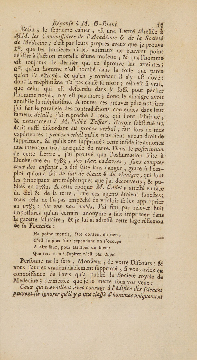 ^ Enfin , le feptieme cahier , eft une Lettre âdreffée i MM. les Comnùjfaires de VAcadémie &amp; de la Société de Médecine ; c’eft par leurs propres aveux que je prouva que les lumières ni les animaux ne peuvent point refiler à l’aftion mortelle d'une mofette * ôc que l'homme «il toujours le dernier qui en éprouve les atteintes; ft°; qu’^n homme n eft ‘tombé dans la foiTe que parc® quon l’a effrayé, &amp; qu’en y tombant il s’y eft noyé : donc le méphitifme n’a pas caufé fa mort ; cela eft fi vrai, que celui qui eft defcendu dans la foiTe pour pêcher 1 homme noyé 9 n y eft pas mort ; donc le vinaigre avoit annihilé le méphitifine* A toutes ces preuves péremptoires J ai fait le parallèle des contradictions contenues dans leur fameux détail ^ j ai reproche à ceux qui l’ont fabriqué , &amp; notamment à M. l’abbé Teffief, d’avoir fuhftitue un écrit aufti diicordant àü procès verbal 5 fait lors de mes expériences : procès verbal qu’ils n’avoient aucun droit de fupprimer, &amp; qu’ils ont fupprimé ; cette infidélité annonce une intention trop marquée de nuire. Dans le p&amp;ficriptum de cette Lettre , j’ai prouvé que l’exhumation faite à Dunkerque en 1783 ^ des 1602 cadavres , fans compter ceux des enfants , a été faite fans danger , grâce à l’em¬ ploi qu’on a fait du lait de chaux &amp; du vinaigre , qui font les principaux antiméphitiques que j’ai découverts , &amp; pu¬ bliés en 1782. A cette époque M. Cadet a attefté en fice du ciel &amp; de h terre , que ces agents étoient funeftes; mais cela ne l’a pas empêché de vouloir fe les approprier «n 1783 : Sic vos non vobis. J’ai fini par relever huit impoftures qu’un certain anonyme a fait imprimer dans h gazette falutaire , fk je lui ai adreffé cette fage réflexioa de la Fontaine : Ne point mentir, être content du fîen, ? /H s'a ' C ett le plus fur : cependant on s'occupe A dire faux, pour attraper du bien : Sue fert cela ? [Jupiter n*eft pas dupe. Perfonne ne le fera 9 Monfieur , de votre Difcours ; &amp; vous l’auriez vraifemblablement fupprimé , fi vous aviez é« connoiftance de l'avis qu’a publié !a Société royale d@ Médecine ; permettez que je le mette fous vos yeux : Ceux qui travaillent avec courage à Védifice des fciences fwyeptdU ignorer qu'il y cl uneclajfe d’hommes uniquement