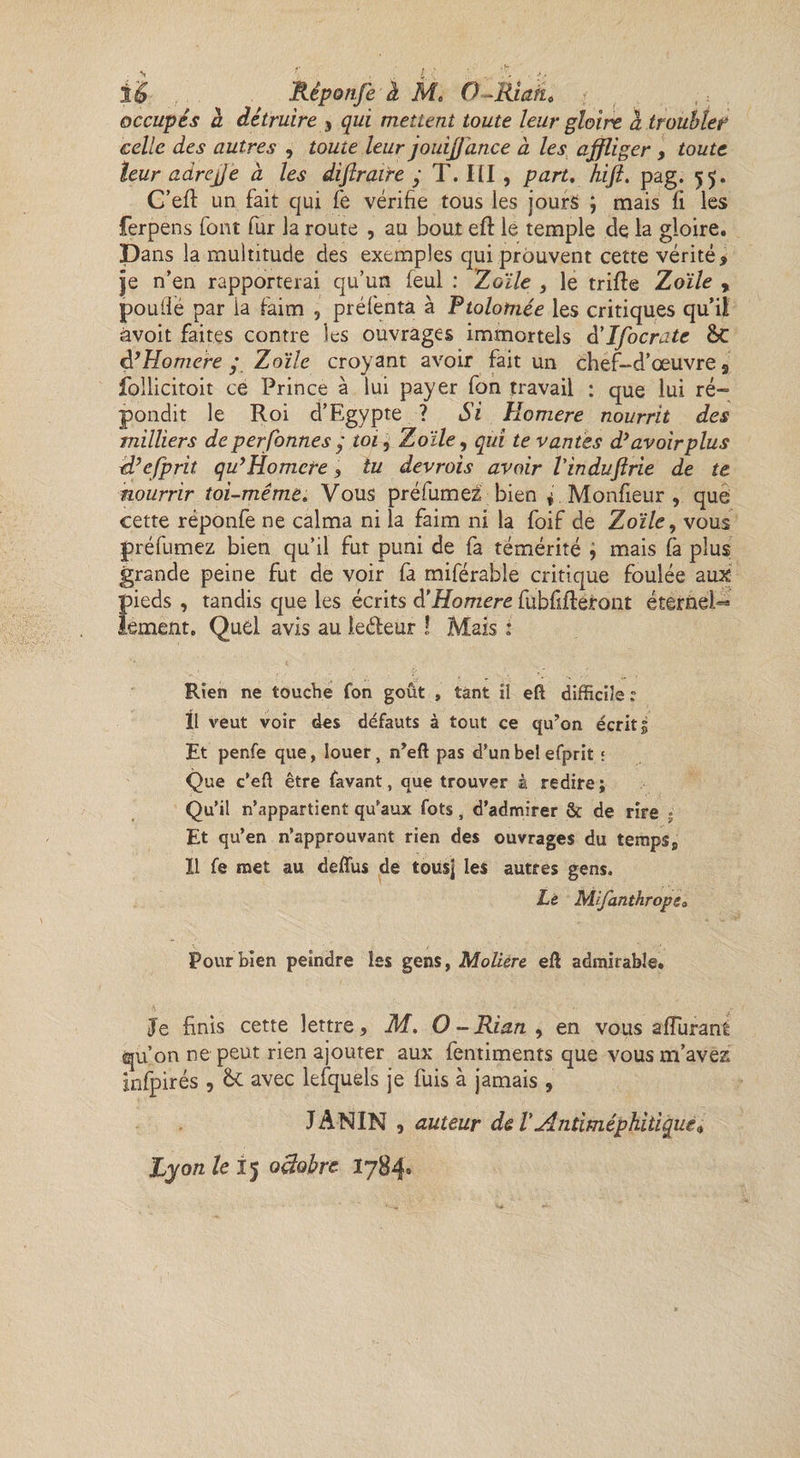 occupés à détruire , qui mettent toute leur gloire à troubler celle des autres , toute leur jouijjance à les affliger , toute leur adrejje à les diftraire y T. III, part, hift, pag. 55. C’efl un fait qui fe vérifie tous les jours ; mais fi les ferpens font fur la route , au bout eft le temple de la gloire. Dans la multitude des exemples qui prouvent cette vérité , je n’en rapporterai qu’un feul : Toile 3 le trifte Zoïle , poulié par la faim , préfenta à Ptolomée les critiques qu’il àvoit faites contre les ouvrages immortels d'Ifocrate &amp;C à’Homere y Zoïle croyant avoir fait un chef-d’œuvre 9 follicitoit ce Prince à lui payer fon travail : que lui ré¬ pondit le Roi d’Egypte ? Si Homere nourrit des milliers de personnes y toi, Zoïle, qui te vantes d’avoir plus d’efprit qu’Homere , tu devrois avoir l'induflrie de te nourrir toi-même. Vous préfumez bien 4 .Moniteur , que cette réponfe ne calma ni la faim ni la foif de Zoïle, vous préfumez bien qu’il fut puni de fa témérité j mais fà plus grande peine fut de voir fa miférable critique foulée aux pieds , tandis que les écrits d'Homere fubfifteront éternel^ lement. Quel avis au iedeur ! Mais : Rien ne touche fon goût , tant il eft difficile ? 11 veut voir des défauts à tout ce qu’on écrits Et penfe que, louer, n’eft pas d'un bel efprit ; Que c’eft être favant, que trouver à redire; Qu’il n'appartient qu'aux fots, d’admirer &amp; de rire ; Et qu’en n’approuvant rien des ouvrages du temps8 Il fe met au deffus de tous] les autres gens. Le Mifanthrope„ V ' ' r ■ ' Pour bien peindre les gens, Moliere eft admirable. Je finis cette lettre, M. O - Rian , en vous afîiiram qu’on ne peut rien ajouter aux fentiments que vous m’avez infpirés , &amp; avec lefquels je fuis à jamais , JANIN , auteur de TAntiméphiùqiie*