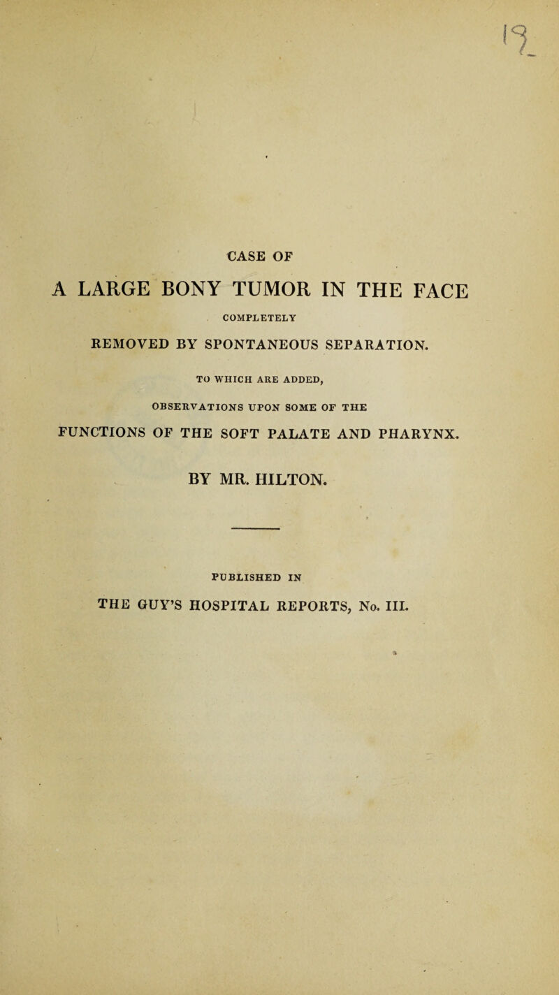 CASE OF A LARGE BONY TUMOR IN THE FACE COMPLETELY REMOVED BY SPONTANEOUS SEPARATION. TO WHICH ARE ADDED, OBSERVATIONS UPON SOME OF THE FUNCTIONS OF THE SOFT PALATE AND PHARYNX. BY MR. HILTON. PUBLISHED IN THE GUY’S HOSPITAL REPORTS, No. III.