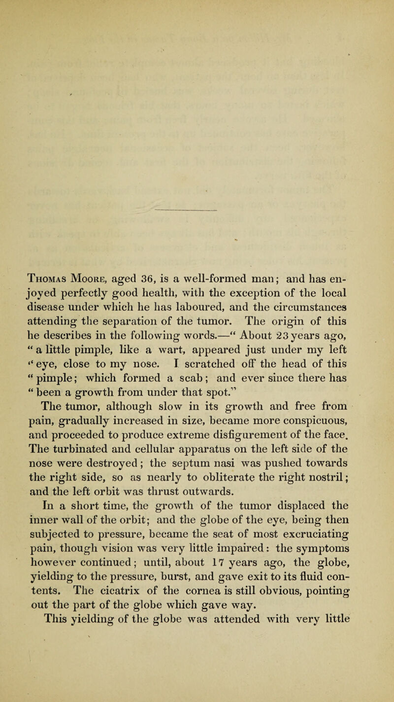 Thomas Moore, aged 36, is a well-formed mail; and has en¬ joyed perfectly good health, with the exception of the local disease under which he has laboured, and the circumstances attending the separation of the tumor. The origin of this he describes in the following words.—“ About 23 years ago, “ a little pimple, like a wart, appeared just under my left ** eye, close to my nose. I scratched off the head of this “pimple; which formed a scab; and ever since there has “ been a growth from under that spot.11 The tumor, although slow in its growth and free from pain, gradually increased in size, became more conspicuous, and proceeded to produce extreme disfigurement of the face. The turbinated and cellular apparatus on the left side of the nose were destroyed; the septum nasi was pushed towards the right side, so as nearly to obliterate the right nostril; and the left orbit was thrust outwards. In a short time, the growth of the tumor displaced the inner wall of the orbit; and the globe of the eye, being then subjected to pressure, became the seat of most excruciating pain, though vision was very little impaired: the symptoms however continued; until, about 17 years ago, the globe, yielding to the pressure, burst, and gave exit to its fluid con¬ tents. The cicatrix of the cornea is still obvious, pointing out the part of the globe which gave way. This yielding of the globe was attended with very little