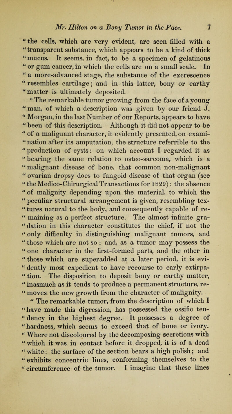 “ the cells, which are very evident, are seen filled with a “ transparent substance, which appears to be a kind of thick “ mucus. It seems, in fact, to be a specimen of gelatinous “ or gum cancer, in which the cells are on a small scale. In “ a more-advanced stage, the substance of the excrescence “ resembles cartilage; and in this latter, bony or earthy “matter is ultimately deposited. “ The remarkable tumor growing from the face of a young “ man, of which a description was given by our friend J. “ Morgan, in the last Number of our Reports, appears to have “ been of this description. Although it did not appear to be “ of a malignant character, it evidently presented, on exami- “ nation after its amputation, the structure referrible to the “ production of cysts: on which account I regarded it as “ bearing the same relation to osteo-sarcoma, which is a “malignant disease of bone, that common non-malignant “ ovarian dropsy does to fungoid disease of that organ (see “ the Medico-Chirurgical Transactions for 1829): the absence “ of malignity depending upon the material, to which the “ peculiar structural arrangement is given, resembling tex- “ tures natural to the body, and consequently capable of re- “ maining as a perfect structure. The almost infinite gra- “ dation in this character constitutes the chief, if not the “ only difficulty in distinguishing malignant tumors, and “ those which are not so : and, as a tumor may possess the “ one character in the first-formed parts, and the other in “ those which are superadded at a later period, it is evi- “ dently most expedient to have recourse to early extirpa- “ tion. The disposition to deposit bony or earthy matter, “ inasmuch as it tends to produce a permanent structure, re- “ moves the new growth from the character of malignity. “ The remarkable tumor, from the description of which I “have made this digression, has possessed the ossific ten- “ dency in the highest degree. It possesses a degree of “hardness, which seems to exceed that of bone or ivory. “ Where not discoloured by the decomposing secretions with “ which it was in contact before it dropped, it is of a dead “ white: the surface of the section bears a high polish; and “ exhibits concentric lines, conforming themselves to the “ circumference of the tumor. I imagine that these lines