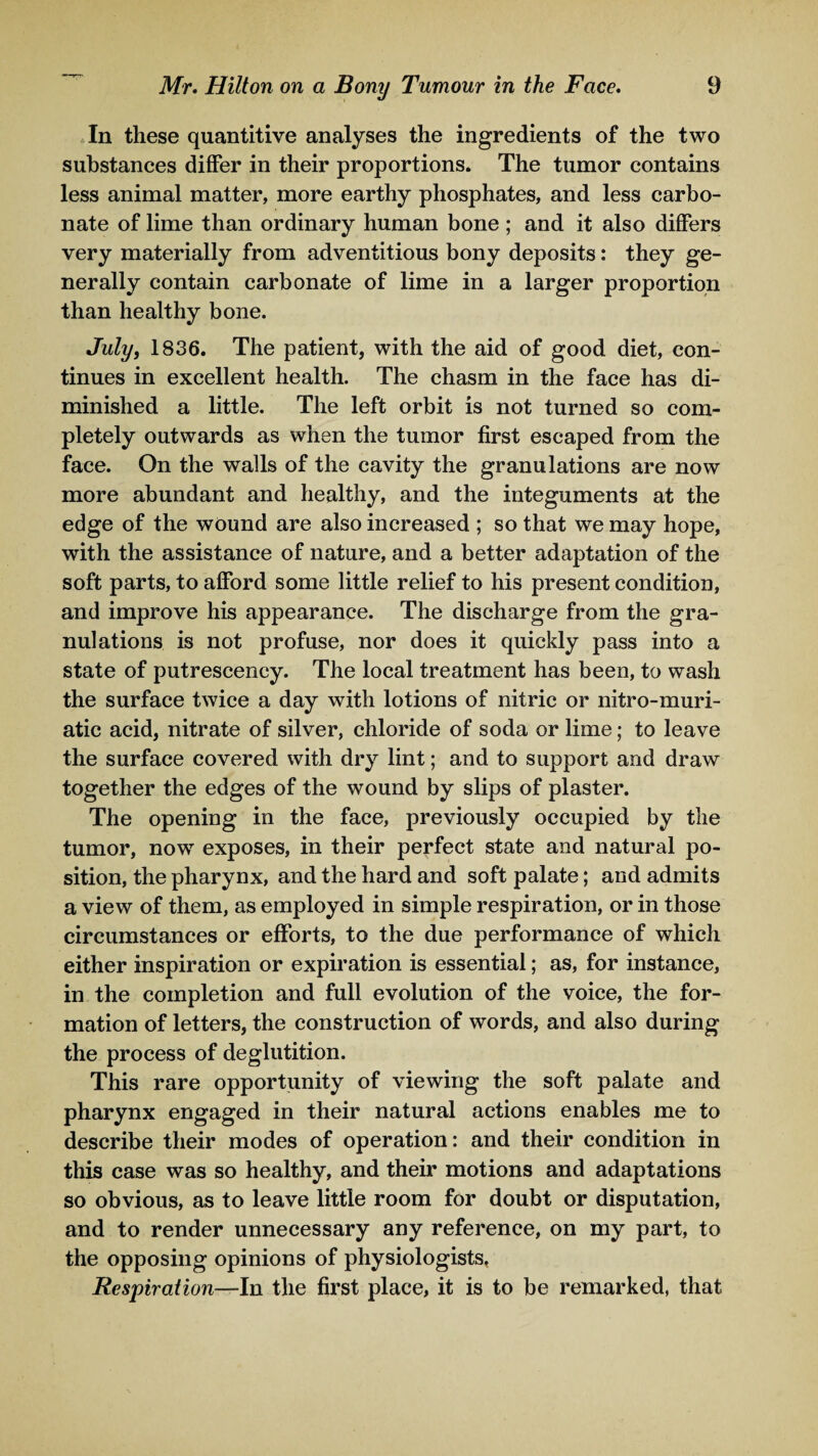 In these quantitive analyses the ingredients of the two substances differ in their proportions. The tumor contains less animal matter, more earthy phosphates, and less carbo¬ nate of lime than ordinary human bone ; and it also differs very materially from adventitious bony deposits: they ge¬ nerally contain carbonate of lime in a larger proportion than healthy bone. July, 1836. The patient, with the aid of good diet, con¬ tinues in excellent health. The chasm in the face has di¬ minished a little. The left orbit is not turned so com¬ pletely outwards as when the tumor first escaped from the face. On the walls of the cavity the granulations are now more abundant and healthy, and the integuments at the edge of the wound are also increased ; so that we may hope, with the assistance of nature, and a better adaptation of the soft parts, to afford some little relief to his present condition, and improve his appearance. The discharge from the gra¬ nulations is not profuse, nor does it quickly pass into a state of putrescency. The local treatment has been, to wash the surface twice a day with lotions of nitric or nitro-muri- atic acid, nitrate of silver, chloride of soda or lime; to leave the surface covered with dry lint; and to support and draw together the edges of the wound by slips of plaster. The opening in the face, previously occupied by the tumor, now exposes, in their perfect state and natural po¬ sition, the pharynx, and the hard and soft palate; and admits a view of them, as employed in simple respiration, or in those circumstances or efforts, to the due performance of which either inspiration or expiration is essential; as, for instance, in the completion and full evolution of the voice, the for¬ mation of letters, the construction of words, and also during the process of deglutition. This rare opportunity of viewing the soft palate and pharynx engaged in their natural actions enables me to describe their modes of operation: and their condition in this case was so healthy, and their motions and adaptations so obvious, as to leave little room for doubt or disputation, and to render unnecessary any reference, on my part, to the opposing opinions of physiologists. Respiration—In the first place, it is to be remarked, that