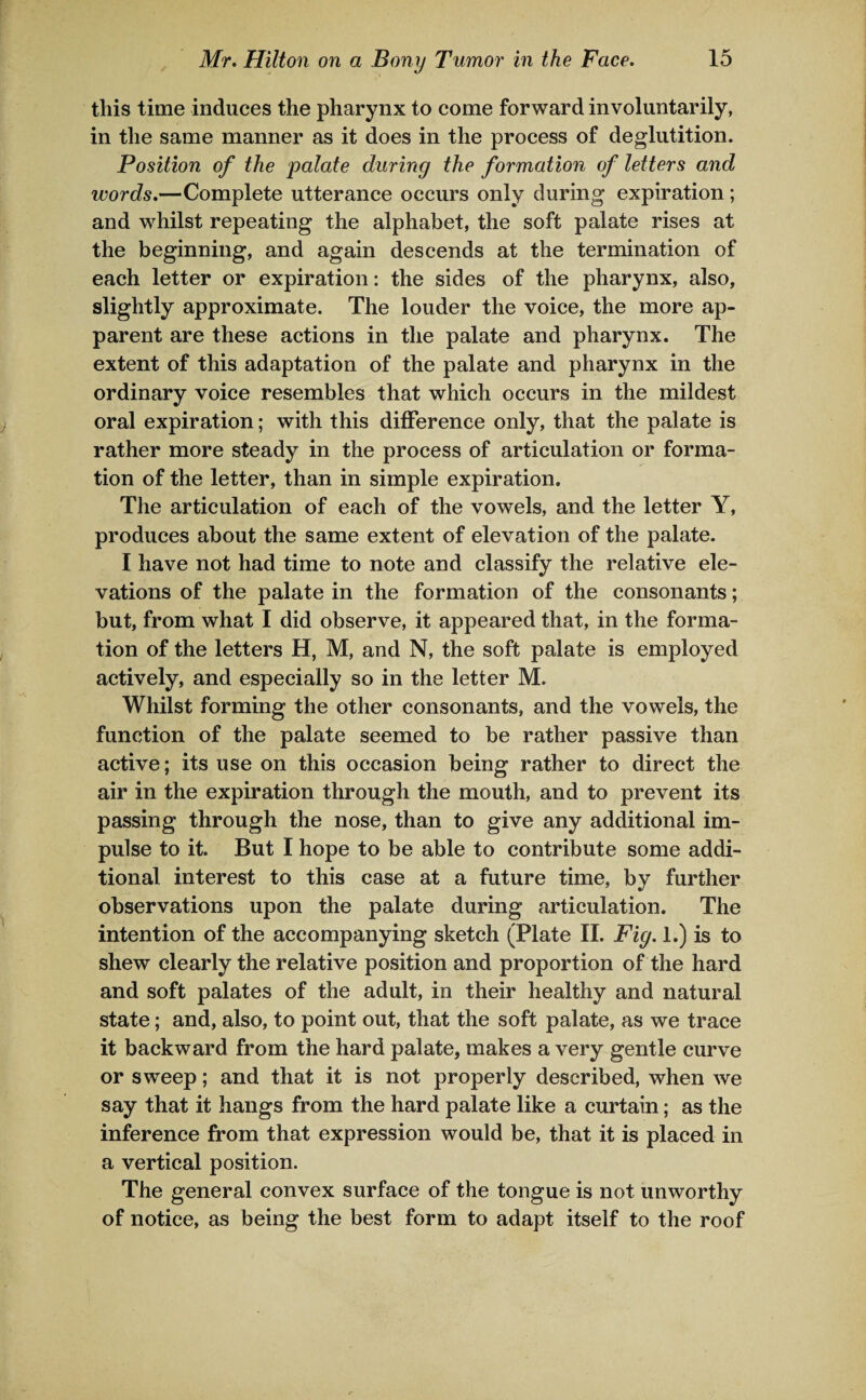 this time induces the pharynx to come forward involuntarily, in the same manner as it does in the process of deglutition. Position of the palate during the formation of letters and words.—Complete utterance occurs only during expiration; and whilst repeating the alphabet, the soft palate rises at the beginning, and again descends at the termination of each letter or expiration: the sides of the pharynx, also, slightly approximate. The louder the voice, the more ap¬ parent are these actions in the palate and pharynx. The extent of this adaptation of the palate and pharynx in the ordinary voice resembles that which occurs in the mildest oral expiration; with this difference only, that the palate is rather more steady in the process of articulation or forma¬ tion of the letter, than in simple expiration. The articulation of each of the vowels, and the letter Y, produces about the same extent of elevation of the palate. I have not had time to note and classify the relative ele¬ vations of the palate in the formation of the consonants; but, from what I did observe, it appeared that, in the forma¬ tion of the letters H, M, and N, the soft palate is employed actively, and especially so in the letter M. Whilst forming the other consonants, and the vowels, the function of the palate seemed to be rather passive than active; its use on this occasion being rather to direct the air in the expiration through the mouth, and to prevent its passing through the nose, than to give any additional im¬ pulse to it. But I hope to be able to contribute some addi¬ tional interest to this case at a future time, by further observations upon the palate during articulation. The intention of the accompanying sketch (Plate II. Fig. 1.) is to shew clearly the relative position and proportion of the hard and soft palates of the adult, in their healthy and natural state; and, also, to point out, that the soft palate, as we trace it backward from the hard palate, makes a very gentle curve or sweep; and that it is not properly described, when we say that it hangs from the hard palate like a curtain; as the inference from that expression would be, that it is placed in a vertical position. The general convex surface of the tongue is not unworthy of notice, as being the best form to adapt itself to the roof