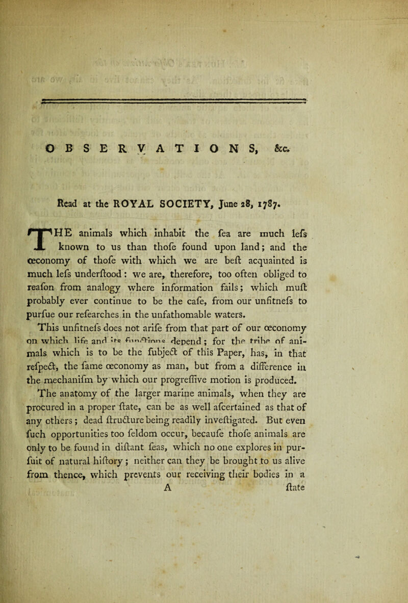 OBSERVATIONS, kc. Read at the ROYAL SOCIETY, June 28, 1787. THE animals which inhabit the fea are much lefs known to us than thofe found upon land; and the ceconomy of thofe with which we are beft acquainted is much lefs underflood: we are, therefore, too often obliged to reafon from analogy where information fails; which muff probably ever continue to be the cafe, from our unfitnefs to purfue our refearches in the unfathomable waters. This unfitnels does not arife from that part of our ceconomy on which life and fimAinnc depend; for the frihe of ani¬ mals which is to be the fubjed of this Paper, has, in that refpeft, the fame oeconomy as man, but from a difference in the mechanifm by which our progreffive motion is produced. The anatomy of the larger marine animals, when they are procured in a proper Rate, can be as well afeertained as that of any others; dead ftrudlure being readily invefligated. But even fuch opportunities too feldom occur, becaufe thofe animals are only to be found in diflant feas, which no one explores in pur- fuit of natural hiflory; neither can they be brought to us alive from thence, which prevents our receiving their bodies in a A Rate