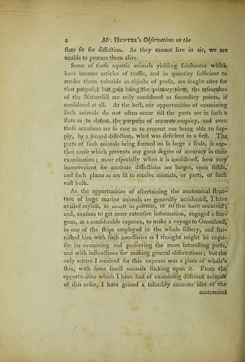 flate fit for diffeftion. As they cannot live in air, we are unable to procure them alive. Some of thefe aquatic animals yielding fubftances which have become articles of traffic, and in quantity fufficient to render them valuable as objects of profit, are fought after for that purpofe ; but gain being the primary view, the refearches of the Naturalifl are only confidered as fecondary points, if confidered at all. At the bed:, our opportunities of examining fuch animals do not often occur till the parts are in fuch a hate as to defeat the purpofes of accurate enquiry, and even thefe occafions are fo rare as to prevent our being able to fup- ply, by a fecond difFeftion, what was deficient in a firft. The parts of fuch animals being formed on fo large a fcale, is ano¬ ther caufe which prevents any great degree of accuracy in their examination ; more efpecially when it is confidered, how very inconvenient for accurate diffections are barges, open fields, and fuch places as are fit to receive animals, or parts, of fuch vaft bulk. As the opportunities of afcertaining the anatomical hruc- ture of large marine animals are generally accidental, I have availed mylelf, as. muJi ao ^uilioie, ot an mat have occurred ; and, anxious to get more extenfive information, engaged a Sur¬ geon, at a confiderable expence, to make a voyage to Greenland, in one of the fhips employed in the whale fifhery, and fur- niffied him with fuch neceffaries as I thought might be requi- lite for examining and preferving the more interefting parts, and with inflrudtions for making general obfervations; but the only return I received for this expence was a piece of whale’s fkin, with fome fmall animals flicking upon it. From the opportunities which 1 have had of examining different animals of this order, I have gained a tolerably accurate idea of the anatomical f